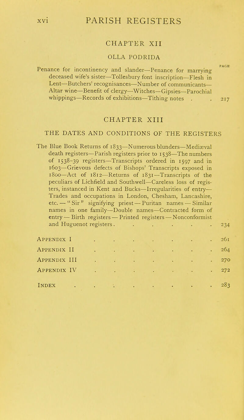 CHAPTER XII OLLA PODRIDA _ PACE Penance for mcontinency and slander—Penance for marrying deceased wife's sister—Tollesbury font inscription—Flesh in Lent—Butchers' recognisances—Number of communicants— Altar wine—Benefit of clergy—Witches—Gipsies—Parochial whippings—Records of exhibitions—Tithing notes . . 217 CHAPTER XIII THE DATES AND CONDITIONS OF THE REGISTERS The Blue Book Returns of 1833—Numerous blunders—Mediaeval death registers—Parish registers prior to 1538—The numbers of 1538-39 registers—Transcripts ordered in 1597 and in 1603—Grievous defects of Bishops' Transcripts exposed in 1800—Act of 1812—Returns of 1831—Transcripts of the peculiars of Lichfield and Southwell—Careless loss of regis- ters, instanced in Kent and Bucks—Irregularities of entry— Trades and occupations in London, Chesham, Lancashire, etc. — Sir signifying priest — Puritan names — Similar names in one family—Double names—Contracted form of entry — Birth registers — Printed registers — Nonconformist and Huguenot registers...... 234 Appendix I ....... 261 Appendix II ....... 264 Appendix III . . . . . . . 270 Appendix IV ...... 272 Index ......... 283