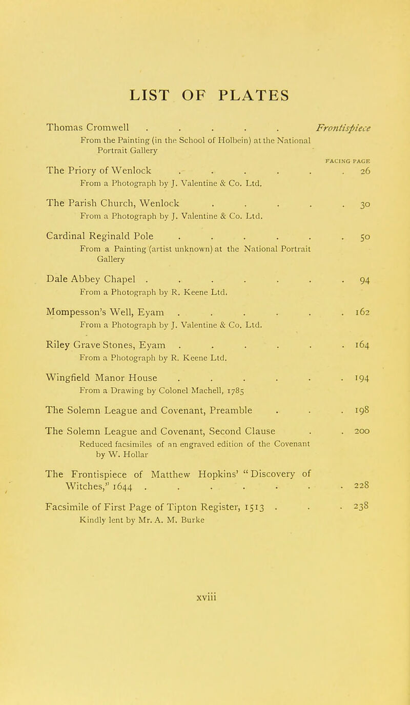 LIST OF PLATES Thomas Cromwell ..... Frontispiece From the Painting (in the School of Holbein) at the National Portrait Gallery FACING PACE The Priory of Wenlock . . . . . .26 From a Photograph by J. Valentine & Co. Ltd. The Parish Church, Wenlock . . . . -3° From a Photograph by J. Valentine & Co. Ltd. Cardinal Reginald Pole . . . . . -5° From a Painting (artist unknown) at the National Portrait Gallery Dale Abbey Chapel . . . . . . -94 From a Photograph by R. Keene Ltd. Mompesson's Well, Eyam . . . . . .162 From a Photograph by J. Valentine & Co. Ltd. Riley Grave Stones, Eyam ...... 164 From a Photograph by R. Keene Ltd. Wingfield Manor House . . . . . • '94 From a Drawing by Colonel Machell, 1785 The Solemn League and Covenant, Preamble . . .198 The Solemn League and Covenant, Second Clause . . 200 Reduced facsimiles of an engraved edition of the Covenant by W. Hollar The Frontispiece of Matthew Hopkins'  Discovery of Witches, 1644 . . . . . . .228 Facsimile of First Page of Tipton Register, 1513 . . • -3$ Kindly lent by Mr. A. M. Burke