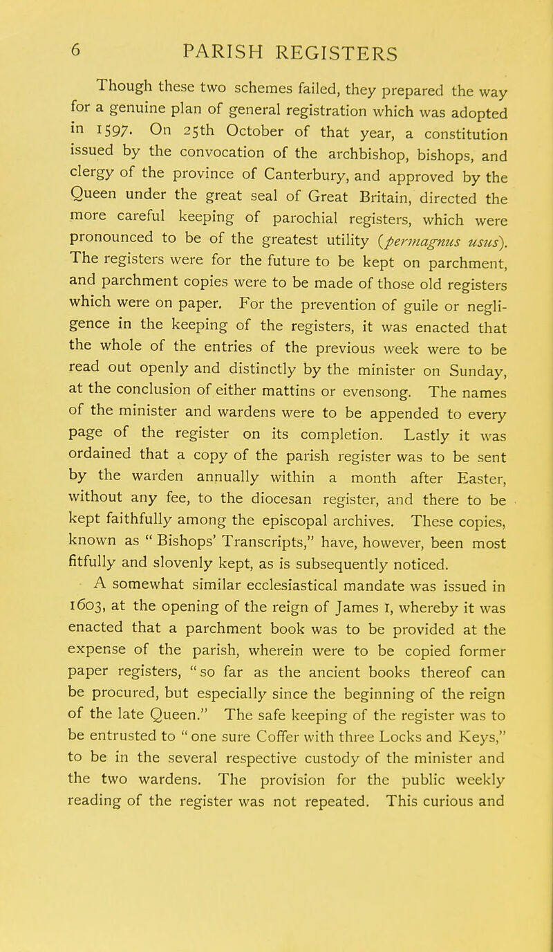 Though these two schemes failed, they prepared the way for a genuine plan of general registration which was adopted in 1597. On 25th October of that year, a constitution issued by the convocation of the archbishop, bishops, and clergy of the province of Canterbury, and approved by the Queen under the great seal of Great Britain, directed the more careful keeping of parochial registers, which were pronounced to be of the greatest utility (permagnus usus). The registers were for the future to be kept on parchment, and parchment copies were to be made of those old registers which were on paper. For the prevention of guile or negli- gence in the keeping of the registers, it was enacted that the whole of the entries of the previous week were to be read out openly and distinctly by the minister on Sunday, at the conclusion of either mattins or evensong. The names of the minister and wardens were to be appended to every page of the register on its completion. Lastly it was ordained that a copy of the parish register was to be sent by the warden annually within a month after Easter, without any fee, to the diocesan register, and there to be kept faithfully among the episcopal archives. These copies, known as  Bishops' Transcripts, have, however, been most fitfully and slovenly kept, as is subsequently noticed. A somewhat similar ecclesiastical mandate was issued in 1603, at the opening of the reign of James I, whereby it was enacted that a parchment book was to be provided at the expense of the parish, wherein were to be copied former paper registers, so far as the ancient books thereof can be procured, but especially since the beginning of the reign of the late Queen. The safe keeping of the register was to be entrusted to  one sure Coffer with three Locks and Keys, to be in the several respective custody of the minister and the two wardens. The provision for the public weekly reading of the register was not repeated. This curious and