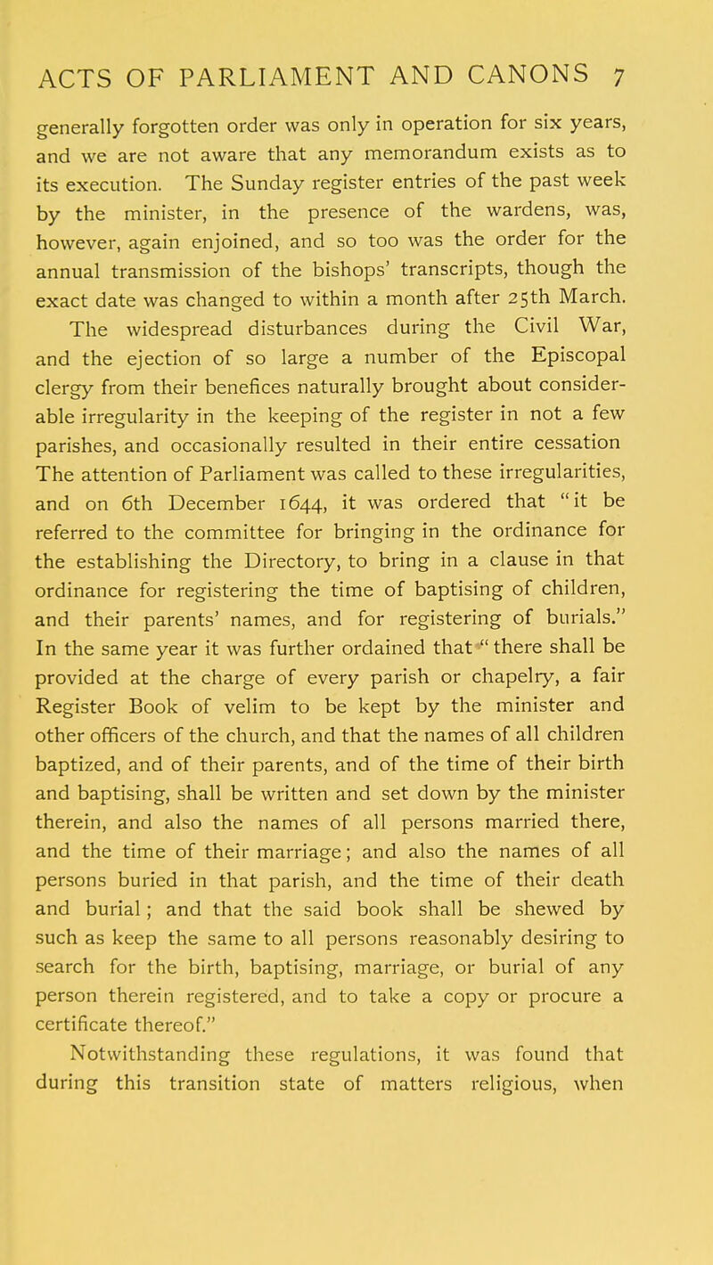 generally forgotten order was only in operation for six years, and we are not aware that any memorandum exists as to its execution. The Sunday register entries of the past week by the minister, in the presence of the wardens, was, however, again enjoined, and so too was the order for the annual transmission of the bishops' transcripts, though the exact date was changed to within a month after 25th March. The widespread disturbances during the Civil War, and the ejection of so large a number of the Episcopal clergy from their benefices naturally brought about consider- able irregularity in the keeping of the register in not a few parishes, and occasionally resulted in their entire cessation The attention of Parliament was called to these irregularities, and on 6th December 1644, it was ordered that it be referred to the committee for bringing in the ordinance for the establishing the Directory, to bring in a clause in that ordinance for registering the time of baptising of children, and their parents' names, and for registering of burials. In the same year it was further ordained that there shall be provided at the charge of every parish or chapelry, a fair Register Book of velim to be kept by the minister and other officers of the church, and that the names of all children baptized, and of their parents, and of the time of their birth and baptising, shall be written and set down by the minister therein, and also the names of all persons married there, and the time of their marriage; and also the names of all persons buried in that parish, and the time of their death and burial; and that the said book shall be shewed by such as keep the same to all persons reasonably desiring to search for the birth, baptising, marriage, or burial of any person therein registered, and to take a copy or procure a certificate thereof. Notwithstanding these regulations, it was found that during this transition state of matters religious, when