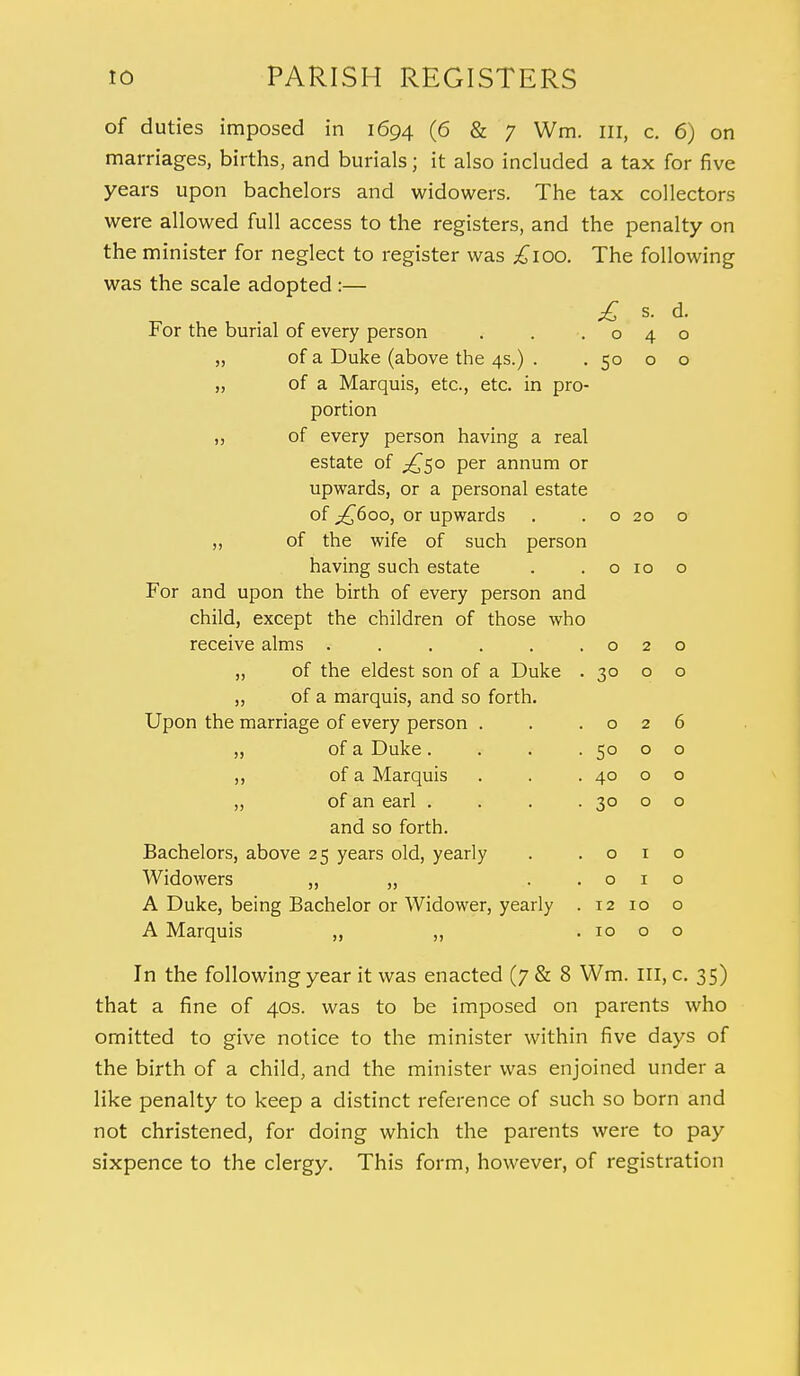 of duties imposed in 1694 (6 & 7 Wm. Ill, c. 6) on marriages, births, and burials; it also included a tax for five years upon bachelors and widowers. The tax collectors were allowed full access to the registers, and the penalty on the minister for neglect to register was £100. The following was the scale adopted :— £ s. d. For the burial of every person . . .040 ,, of a Duke (above the 4s.) . . 50 o o „ of a Marquis, etc., etc. in pro- portion ,, of every person having a real estate of ^50 per annum or upwards, or a personal estate of ^600, or upwards . . o 20 o ,, of the wife of such person having such estate . .0100 For and upon the birth of every person and child, except the children of those who receive alms . . . . . .020 „ of the eldest son of a Duke . 30 o o ,, of a marquis, and so forth. Upon the marriage of every person . . .026 ,, of a Duke. . . .5000 ,, of a Marquis . . . 40 o o ,, of an earl . . . . 30 o o and so forth. Bachelors, above 25 years old, yearly . .010 Widowers ,, „ ..010 A Duke, being Bachelor or Widower, yearly . 12 10 o A Marquis ,, ,, . 10 o o In the following year it was enacted (7 & 8 Wm. Ill, c. 35) that a fine of 40s. was to be imposed on parents who omitted to give notice to the minister within five days of the birth of a child, and the minister was enjoined under a like penalty to keep a distinct reference of such so born and not christened, for doing which the parents were to pay sixpence to the clergy. This form, however, of registration