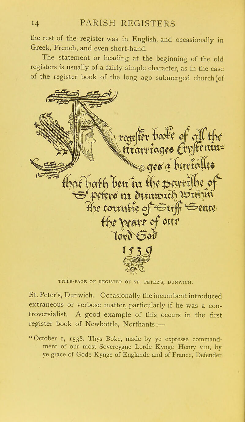 the rest of the register was in English, and occasionally in Greek, French, and even short-hand. The statement or heading at the beginning of the old registers is usually of a fairly simple character, as in the case of the register book of the long ago submerged church [of TITLE-PAGE OF REGISTER OF ST. PETER'S, DUNWICH. St. Peter's, Dunwich. Occasionally the incumbent introduced extraneous or verbose matter, particularly if he was a con- troversialist. A good example of this occurs in the first register book of Newbottle, Northants:— October i, 1538. Thys Boke, made by ye expresse command- ment of our most Sovereygne Lorde Kynge Henry vm, by ye grace of Gode Kynge of Englande and of France, Defender