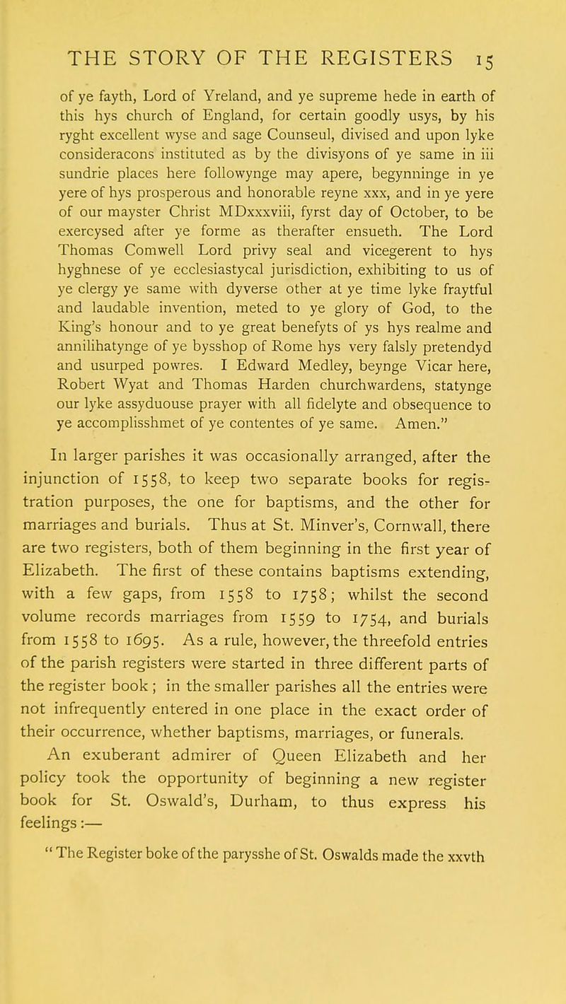 of ye fayth, Lord of Yreland, and ye supreme hede in earth of this hys church of England, for certain goodly usys, by his ryght excellent wyse and sage Counseul, divised and upon lyke consideracons instituted as by the divisyons of ye same in iii sundrie places here followynge may apere, begynninge in ye yere of hys prosperous and honorable reyne xxx, and in ye yere of our mayster Christ MDxxxviii, fyrst day of October, to be exercysed after ye forme as therafter ensueth. The Lord Thomas Comwell Lord privy seal and vicegerent to hys hyghnese of ye ecclesiastycal jurisdiction, exhibiting to us of ye clergy ye same with dyverse other at ye time lyke fraytful and laudable invention, meted to ye glory of God, to the King's honour and to ye great benefyts of ys hys realme and annilihatynge of ye bysshop of Rome hys very falsly pretendyd and usurped powres. I Edward Medley, beynge Vicar here, Robert Wyat and Thomas Harden churchwardens, statynge our lyke assyduouse prayer with all fidelyte and obsequence to ye accomplisshmet of ye contentes of ye same. Amen. In larger parishes it was occasionally arranged, after the injunction of 1558, to keep two separate books for regis- tration purposes, the one for baptisms, and the other for marriages and burials. Thus at St. Minver's, Cornwall, there are two registers, both of them beginning in the first year of Elizabeth. The first of these contains baptisms extending, with a few gaps, from 1558 to 1758; whilst the second volume records marriages from 1559 to 1754, and burials from 1558 to 1695. As a rule, however, the threefold entries of the parish registers were started in three different parts of the register book ; in the smaller parishes all the entries were not infrequently entered in one place in the exact order of their occurrence, whether baptisms, marriages, or funerals. An exuberant admirer of Queen Elizabeth and her policy took the opportunity of beginning a new register book for St. Oswald's, Durham, to thus express his feelings:— The Register boke of the parysshe of St. Oswalds made the xxvth