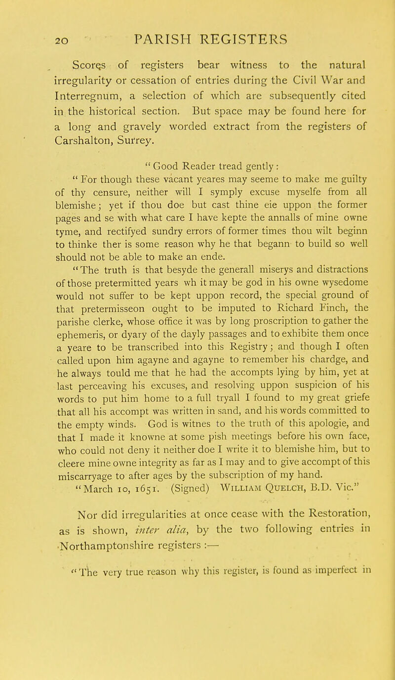 Scores of registers bear witness to the natural irregularity or cessation of entries during the Civil War and Interregnum, a selection of which are subsequently cited in the historical section. But space may be found here for a long and gravely worded extract from the registers of Carshalton, Surrey.  Good Reader tread gently :  For though these vacant yeares may seeme to make me guilty of thy censure, neither will I symply excuse myselfe from all blemishe; yet if thou doe but cast thine eie uppon the former pages and se with what care I have kepte the annalls of mine owne tyme, and rectifyed sundry errors of former times thou wilt beginn to thinke ther is some reason why he that begann to build so well should not be able to make an ende.  The truth is that besyde the generall miserys and distractions of those pretermitted years wh it may be god in his owne wysedome would not suffer to be kept uppon record, the special ground of that pretermisseon ought to be imputed to Richard Finch, the parishe clerke, whose office it was by long proscription to gather the ephemeris, or dyary of the dayly passages and to exhibite them once a yeare to be transcribed into this Registry; and though I often called upon him agayne and agayne to remember his chardge, and he always tould me that he had the accompts lying by him, yet at last perceaving his excuses, and resolving uppon suspicion of his words to put him home to a full tryall I found to my great griefe that all his accompt was written in sand, and his words committed to the empty winds. God is witnes to the truth of this apologie, and that I made it knowne at some pish meetings before his own face, who could not deny it neither doe I write it to blemishe him, but to cleere mine owne integrity as far as I may and to give accompt of this miscarryage to after ages by the subscription of my hand. March 10, 1651. (Signed) William Quelch, B.D. Vic. Nor did irregularities at once cease with the Restoration, as is shown, inter alia, by the two following entries in •Northamptonshire registers :—  The very true reason why this register, is found as imperfect in