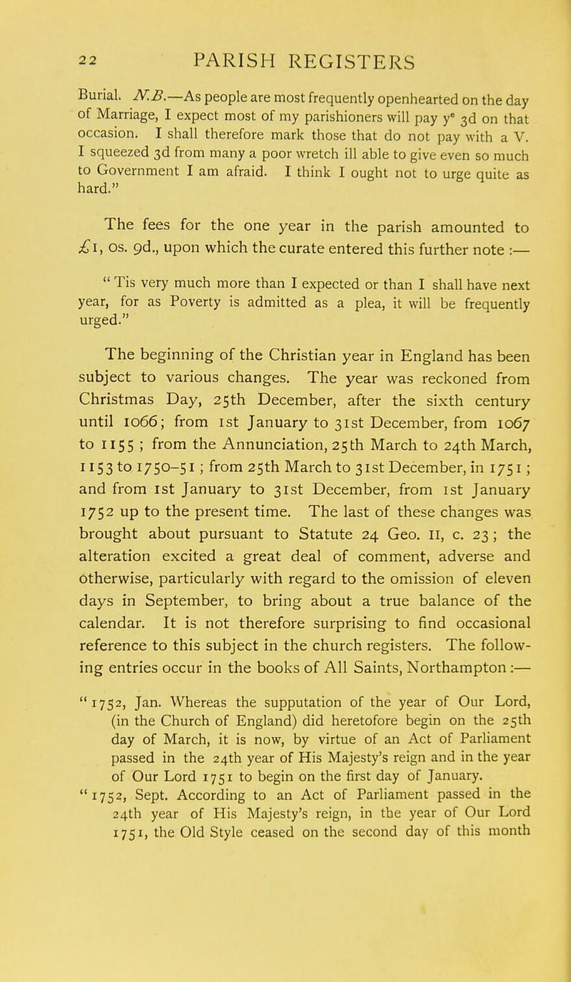 Burial. JV.B.—As people are most frequently openhearted on the day of Marriage, I expect most of my parishioners will pay ye 3d on that occasion. I shall therefore mark those that do not pay with a V. I squeezed 3d from many a poor wretch ill able to give even so much to Government I am afraid. I think I ought not to urge quite as hard. The fees for the one year in the parish amounted to £1, os. gd., upon which the curate entered this further note :—  Tis very much more than I expected or than I shall have next year, for as Poverty is admitted as a plea, it will be frequently urged. The beginning of the Christian year in England has been subject to various changes. The year was reckoned from Christmas Day, 25th December, after the sixth century until 1066; from 1st January to 31st December, from 1067 to 1155 ; from the Annunciation, 25th March to 24th March, 1153 to 1750-51; from 25th March to 31st December, in 1751; and from 1st January to 31st December, from 1st January 1752 up to the present time. The last of these changes was brought about pursuant to Statute 24 Geo. II, c. 23; the alteration excited a great deal of comment, adverse and otherwise, particularly with regard to the omission of eleven days in September, to bring about a true balance of the calendar. It is not therefore surprising to find occasional reference to this subject in the church registers. The follow- ing entries occur in the books of All Saints, Northampton:— 1752, Jan. Whereas the supputation of the year of Our Lord, (in the Church of England) did heretofore begin on the 25 th day of March, it is now, by virtue of an Act of Parliament passed in the 24th year of His Majesty's reign and in the year of Our Lord 1751 to begin on the first day of January. 1752, Sept. According to an Act of Parliament passed in the 24th year of His Majesty's reign, in the year of Our Lord 1751, the Old Style ceased on the second day of this month