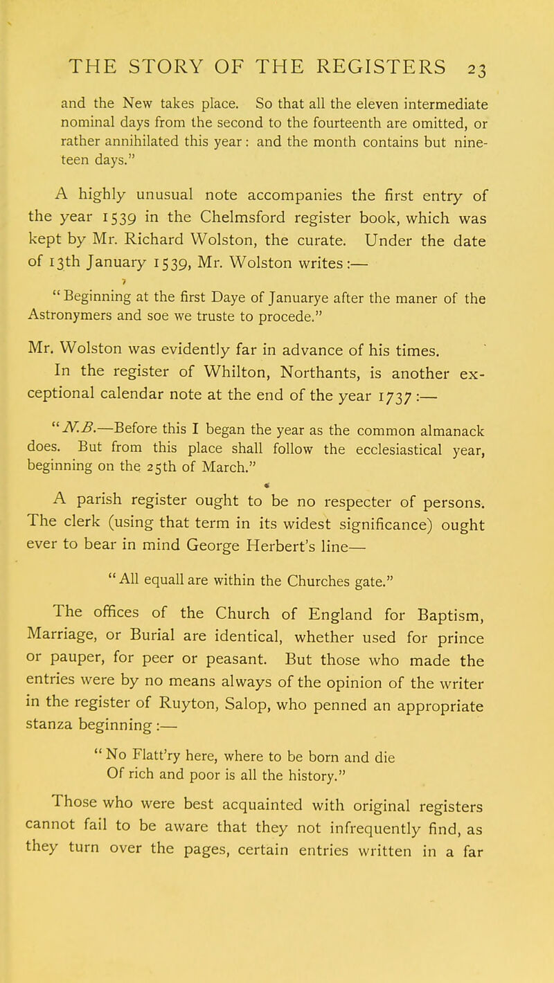 and the New takes place. So that all the eleven intermediate nominal days from the second to the fourteenth are omitted, or rather annihilated this year: and the month contains but nine- teen days. A highly unusual note accompanies the first entry of the year 1539 in the Chelmsford register book, which was kept by Mr. Richard Wolston, the curate. Under the date of 13th January 1539, Mr. Wolston writes:— 7  Beginning at the first Daye of Januarye after the maner of the Astronymers and soe we truste to procede. Mr. Wolston was evidently far in advance of his times. In the register of Whilton, Northants, is another ex- ceptional calendar note at the end of the year 1737 :— N.B.—Before this I began the year as the common almanack does. But from this place shall follow the ecclesiastical year, beginning on the 25th of March. A parish register ought to be no respecter of persons. The clerk (using that term in its widest significance) ought ever to bear in mind George Herbert's line—  All equall are within the Churches gate. The offices of the Church of England for Baptism, Marriage, or Burial are identical, whether used for prince or pauper, for peer or peasant. But those who made the entries were by no means always of the opinion of the writer in the register of Ruyton, Salop, who penned an appropriate stanza beginning:—  No Flatt'ry here, where to be born and die Of rich and poor is all the history. Those who were best acquainted with original registers cannot fail to be aware that they not infrequently find, as they turn over the pages, certain entries written in a far