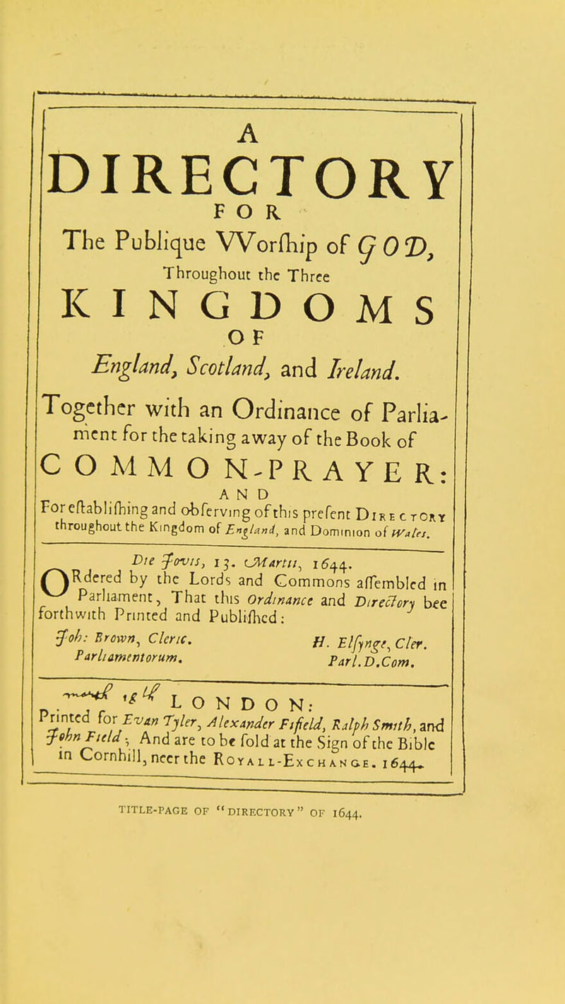 DIRECTORY FOR The Publique Worfliip of g 0 T>, Throughout the Three KINGDOMS O F England, Scotland, and Ireland. Together with an Ordinance of Parlia- ment for the taking away of the Book of C O MM O N-PR A YE R: AND For efhblifhing and obferv.ng of this preterit Di* e c tor* throughout the Kingdom of En^Uni, and Dommion of tvates. ODie Jovis, 15. UWartii, 1644. Rdered by the Lords and Commons afTembled in Parliament, That this Ordinance and Directory bee forthwith Printed and Published: $oh: Brown, Cleric. ff. Elfynge, Cler. Parliament orum. Par I.D.Com. ./^ L O N D O N: i , fo!,Eva» TJler, Alexander Ftfield, Ralph Smith, and JehnFttld. And are to be fold at the Sign of the Bible in Cornhill3necrthe Royal l-Exchanc*e. 1644. TITLE-PAGE OF  DIRECTORY  OF 1644.