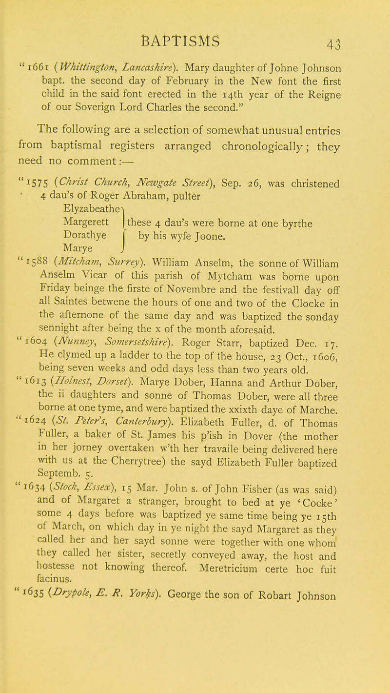  1661 (Whittington, Lancashire). Mary daughter of Johne Johnson bapt. the second day of February in the New font the first child in the said font erected in the 14th year of the Reigne of our Soverign Lord Charles the second. The following are a selection of somewhat unusual entries from baptismal registers arranged chronologically; they need no comment:— I575 {Christ Church, Newgate Street), Sep. 26, was christened 4 dau's of Roger Abraham, pulter Elyzabeathe\ Margerett | these 4 dau's were borne at one byrthe Dorathye j by his wyfe Joone. Marye J 1588 (Mitcham, Surrey). William Anselm, the Sonne of William Anselm Vicar of this parish of Mytcham was borne upon Friday beinge the firste of Novembre and the festivall day off all Saintes betwene the hours of one and two of the Clocke in the afternone of the same day and was baptized the sonday sennight after being the x of the month aforesaid. 1604 (Nunney, Somersetshire). Roger Starr, baptized Dec. 17. He clymed up a ladder to the top of the house, 23 Oct., 1606, being seven weeks and odd days less than two years old.  1613 {Holnest, Dorset). Marye Dober, Hanna and Arthur Dober, the ii daughters and sonne of Thomas Dober, were all three borne at one tyme, and were baptized the xxixth daye of Marche. 1624 (St. Peter's, Canterbury). Elizabeth Fuller, d. of Thomas Fuller, a baker of St. James his p'ish in Dover (the mother in her jorney overtaken w'th her travaile being delivered here with us at the Cherrytree) the sayd Elizabeth Fuller baptized Septemb. 5.  1634 (Stock, Essex), 15 Mar. John s. of John Fisher (as was said) and of Margaret a stranger, brought to bed at ye 'Cocke' some 4 days before was baptized ye same time being ye 15th of March, on which day in ye night the sayd Margaret as they called her and her sayd sonne were together with one whom they called her sister, secretly conveyed away, the host and hostesse not knowing thereof. Meretricium certe hoc fuit facinus.  1635 (Drypole, E. R. Yorks). George the son of Robart Johnson