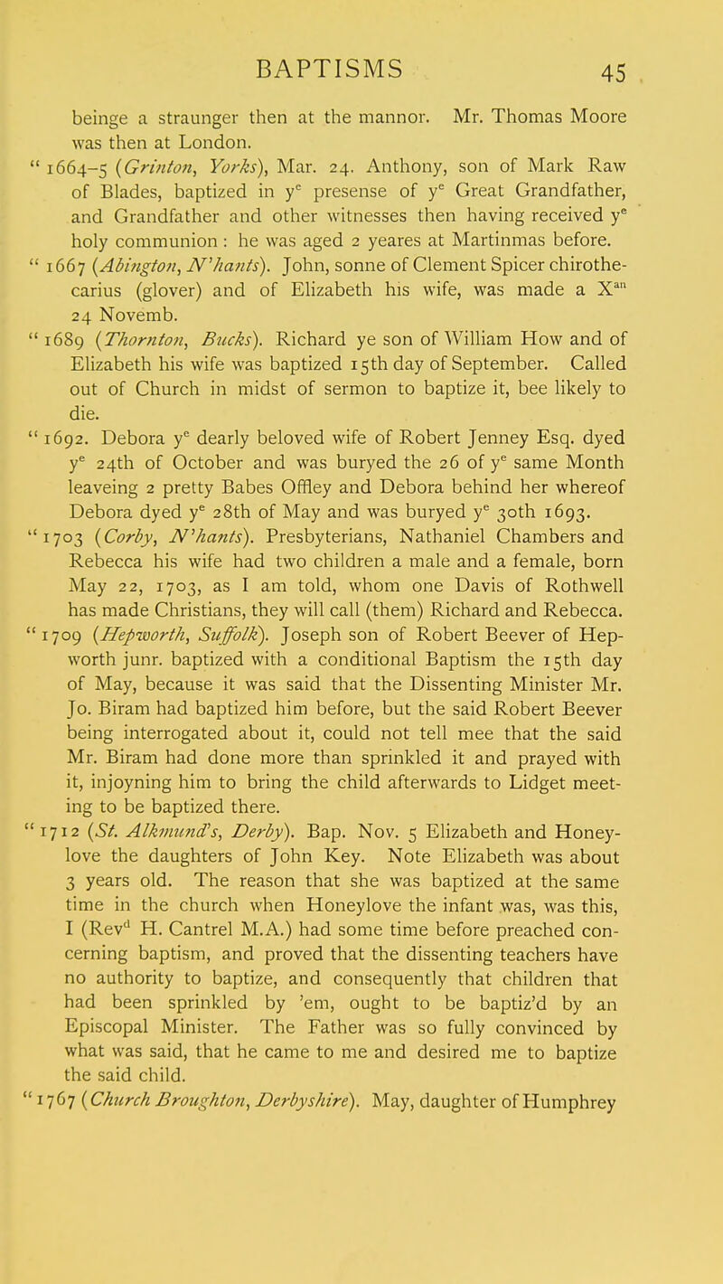beinge a straunger then at the mannor. Mr. Thomas Moore was then at London. 1664-5 (Grinton, Yorks), Mar. 24. Anthony, son of Mark Raw of Blades, baptized in ye presense of ye Great Grandfather, and Grandfather and other witnesses then having received ye holy communion: he was aged 2 yeares at Martinmas before. 1667 (Abington, JV'hants). John, sonne of Clement Spicer chirothe- carius (glover) and of Elizabeth his wife, was made a Xan 24 Novemb. 1689 {Thornton, Bucks). Richard ye son of William How and of Elizabeth his wife was baptized 15 th day of September. Called out of Church in midst of sermon to baptize it, bee likely to die. 1692. Debora ye dearly beloved wife of Robert Jenney Esq. dyed ye 24th of October and was buryed the 26 of ye same Month leaveing 2 pretty Babes Offiey and Debora behind her whereof Debora dyed ye 28th of May and was buryed ye 30th 1693. 1703 (Corby, N'hunts). Presbyterians, Nathaniel Chambers and Rebecca his wife had two children a male and a female, born May 22, 1703, as I am told, whom one Davis of Rothwell has made Christians, they will call (them) Richard and Rebecca. 709 (Hepworth, Suffolk). Joseph son of Robert Beever of Hep- worth junr. baptized with a conditional Baptism the 15th day of May, because it was said that the Dissenting Minister Mr. Jo. Biram had baptized him before, but the said Robert Beever being interrogated about it, could not tell mee that the said Mr. Biram had done more than sprinkled it and prayed with it, injoyning him to bring the child afterwards to Lidget meet- ing to be baptized there. 712 (St. Alkmund's, Derby). Bap. Nov. 5 Elizabeth and Honey- love the daughters of John Key. Note Elizabeth was about 3 years old. The reason that she was baptized at the same time in the church when Honeylove the infant was, was this, I (Revd H. Cantrel M.A.) had some time before preached con- cerning baptism, and proved that the dissenting teachers have no authority to baptize, and consequently that children that had been sprinkled by 'em, ought to be baptiz'd by an Episcopal Minister. The Father was so fully convinced by what was said, that he came to me and desired me to baptize the said child. 767 (Church Broughton, Derbyshire). May, daughter of Humphrey