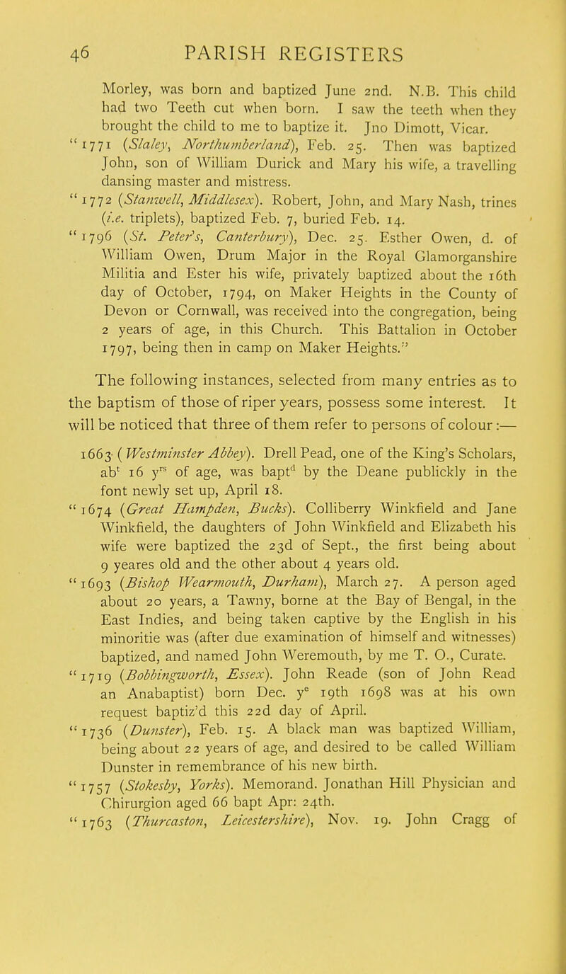 Morley, was born and baptized June 2nd. N.B. This child had two Teeth cut when born. I saw the teeth when they brought the child to me to baptize it. Jno Dimott, Vicar. 1771 (Slaley, Northumberland), Feb. 25. Then was baptized John, son of William Durick and Mary his wife, a travelling dansing master and mistress.  1772 (Stanivell, Middlesex). Robert, John, and Mary Nash, trines (i.e. triplets), baptized Feb. 7, buried Feb. 14. 1796 (St. Peter's, Canterbury), Dec. 25. Esther Owen, d. of William Owen, Drum Major in the Royal Glamorganshire Militia and Ester his wife, privately baptized about the 16th day of October, 1794, on Maker Heights in the County of Devon or Cornwall, was received into the congregation, being 2 years of age, in this Church. This Battalion in October 1797, being then in camp on Maker Heights. The following instances, selected from many entries as to the baptism of those of riper years, possess some interest. It will be noticed that three of them refer to persons of colour:— 1663- ( Westminster Abbey). Drell Pead, one of the King's Scholars, ab' 16 yrs of age, was baptd by the Deane publickly in the font newly set up, April 18. 1674 (Great Hampden, Bucks). Colliberry Winkfield and Jane Winkfield, the daughters of John Winkfield and Elizabeth his wife were baptized the 23d of Sept., the first being about 9 yeares old and the other about 4 years old. 1693 (Bishop Wearmouth, Durham), March 27. A person aged about 20 years, a Tawny, borne at the Bay of Bengal, in the East Indies, and being taken captive by the English in his minoritie was (after due examination of himself and witnesses) baptized, and named John Weremouth, by me T. O., Curate. 1719 (Bobbingworth, Essex). John Reade (son of John Read an Anabaptist) born Dec. ye 19th 1698 was at his own request baptiz'd this 22d day of April. 1736 (Dunster), Feb. 15. A black man was baptized William, being about 22 years of age, and desired to be called William Dunster in remembrance of his new birth. 1757 (Stokesby, Yorks). Memorand. Jonathan Hill Physician and Chirurgion aged 66 bapt Apr: 24th. 1763 (Thurcaston, Leicestershire), Nov. 19. John Cragg of