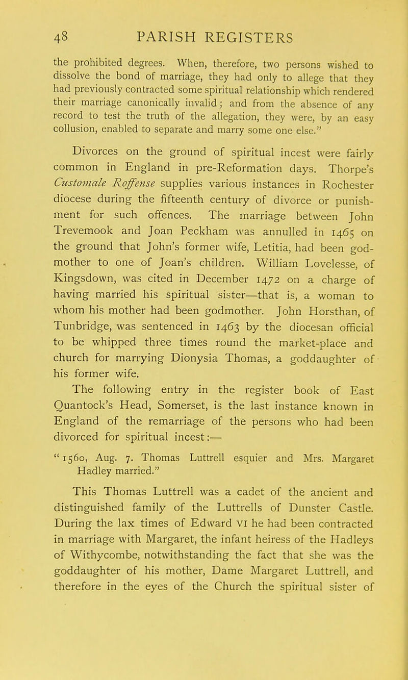 the prohibited degrees. When, therefore, two persons wished to dissolve the bond of marriage, they had only to allege that they had previously contracted some spiritual relationship which rendered their marriage canonically invalid; and from the absence of any record to test the truth of the allegation, they were, by an easy collusion, enabled to separate and marry some one else. Divorces on the ground of spiritual incest were fairly- common in England in pre-Reformation days. Thorpe's Customale Roffense supplies various instances in Rochester diocese during the fifteenth century of divorce or punish- ment for such offences. The marriage between John Trevemook and Joan Peckham was annulled in 1465 on the ground that John's former wife, Letitia, had been god- mother to one of Joan's children. William Lovelesse, of Kingsdown, was cited in December 1472 on a charge of having married his spiritual sister—that is, a woman to whom his mother had been godmother. John Horsthan, of Tunbridge, was sentenced in 1463 by the diocesan official to be whipped three times round the market-place and church for marrying Dionysia Thomas, a goddaughter of his former wife. The following entry in the register book of East Quantock's Head, Somerset, is the last instance known in England of the remarriage of the persons who had been divorced for spiritual incest:—  1560, Aug. 7. Thomas Luttrell esquier and Mrs. Margaret Hadley married. This Thomas Luttrell was a cadet of the ancient and distinguished family of the Luttrells of Dunster Castle. During the lax times of Edward VI he had been contracted in marriage with Margaret, the infant heiress of the Hadleys of Withycombe, notwithstanding the fact that she was the goddaughter of his mother, Dame Margaret Luttrell, and therefore in the eyes of the Church the spiritual sister of