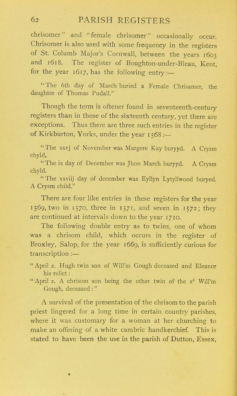 chrisomer and female chrisomer occasionally occur. Chrisomer is also used with some frequency in the registers of St. Columb Major's Cornwall, between the years 1603 and 1618. The register of Boughton-under-Bleau, Kent, for the year 1617, has the following entry:—  The 6th day of March buried a Female Chrisamer, the daughter of Thomas Pudall. Though the term is oftener found in seventeenth-century registers than in those of the sixteenth century, yet there are exceptions. Thus there are three such entries in the register of Kirkburton, Yorks, under the year 1568 :— The xxvj of November was Margere Kay buryyd. A Crysm chyld.  The ix day of December was Jhon March buryyd. A Crysm chyld. The xxviij day of december was Eyllyn Lytyllwood buryed. A Crysm child. There are four like entries in these registers for the year 1569, two in 1570, three in 1571, and seven in 1572; they are continued at intervals down to the year 1710. The following double entry as to twins, one of whom was a chrisom child, which occurs in the register of Broxley, Salop, for the year 1669, is sufficiently curious for transcription :— April 2. Hugh twin son of Will'm Gough deceased and Eleanor his relict: April 2. A chrisom son being the other twin of the sd Will'm Gough, deceased: A survival of the presentation of the chrisom to the parish priest lingered for a long time in certain country parishes, where it was customary for a woman at her churching to make an offering of a white cambric handkerchief. This is stated to have been the use in the parish of Dutton, Essex,