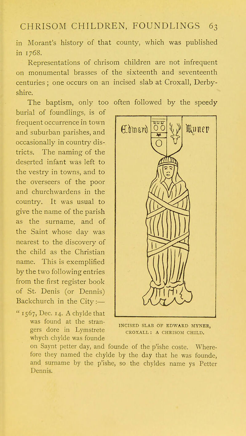 in Morant's history of that county, which was published in 1768. Representations of chrisom children are not infrequent on monumental brasses of the sixteenth and seventeenth centuries; one occurs on an incised slab at Croxall, Derby- shire. The baptism, only too often followed by the speedy burial of foundlings, is of frequent occurrence in town and suburban parishes, and occasionally in country dis- tricts. The naming of the deserted infant was left to the vestry in towns, and to the overseers of the poor and churchwardens in the country. It was usual to give the name of the parish as the surname, and of the Saint whose day was nearest to the discovery of the child as the Christian name. This is exemplified by the two following entries from the first register book of St. Denis (or Dennis) Backchurch in the City:— 1567, Dec. 14. A chylde that was found at the stran- gers dore in Lymstrete whych chylde was founde on Saynt petter day, and founde of the p'ishe coste. Where- fore they named the chylde by the day that he was founde, and surname by the p'ishe, so the chyldes name ys Petter Dennis. INCISED SLAB OF EDWARD MYNER, CROXALL : A CHRISOM CHILD.