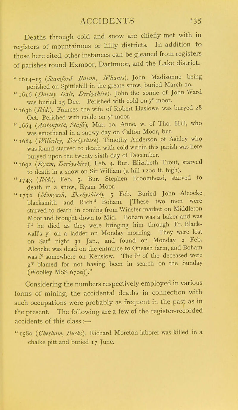 Deaths through cold and snow are chiefly met with in registers of mountainous or hilly districts. In addition to those here cited, other instances can be gleaned from registers of parishes round Exmoor, Dartmoor, and the Lake district.  1614-15 {Stamford Baron, JV'hants). John Madisonne being perished on Spittlehill in the greate snow, buried March 10. 1616 {Darky Dale, Derbyshire). John the sonne of John Ward was buried 15 Dec. Perished with cold on ye moor.  1638 {Ibid.). Frances the wife of Robert Haslowe was buryed 28 Oct. Perished with colde on ye moor.  1664 {Alstonfield, Staffs), Mar. 10. Anne, w. of Tho. Hill, who was smothered in a snowy day on Calton Moor, bur. 1684 {Willesley, Derbyshire). Timothy Anderson of Ashley who was found starved to death with cold within this parish was here buryed upon the twenty sixth day of December. 1692 {Eyam, Derbyshire), Feb. 4- Bur. Elizabeth Trout, starved to death in a snow on Sir William (a hill 1200 ft. high). 1743 {Ibid.), Feb. 5. Bur. Stephen Broomhead, starved to death in a snow, Eyam Moor. 1772 {Monyash, Derbyshire), 5 Feb. Buried John Alcocke blacksmith and Richd Boham. [These two men were starved to death in coming from Winster market on Middleton Moor and brought down to Mid. Boham was a baker and was fd he died as they were bringing him through Fr. Black- wall's yd on a ladder on Monday morning. They were lost on Satd night 31 Jan., and found on Monday 2 Feb. Alcocke was dead on the entrance to Oneash farm, and Boham was fd somewhere on Kenslow. The fds of the deceased were g* blamed for not having been in search on the Sunday (Woolley MSS 6700)]. Considering the numbers respectively employed in various forms of mining, the accidental deaths in connection with such occupations were probably as frequent in the past as in the present. The following are a few of the register-recorded accidents of this class:—  1580 {Chesham, Bucks). Richard Moreton laborer was killed in a chalke pitt and buried 17 June.