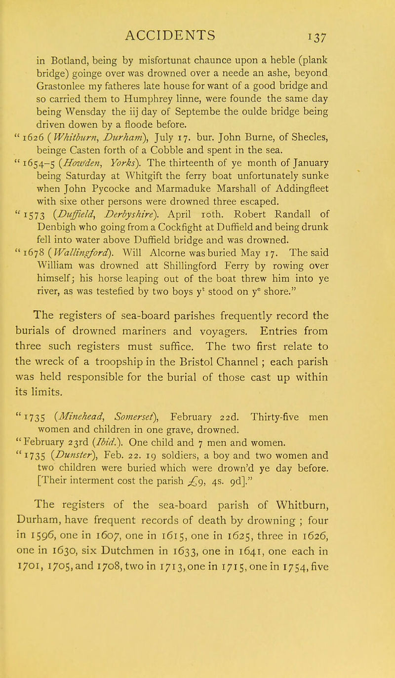 in Botland, being by misfortunat chaunce upon a heble (plank bridge) goinge over was drowned over a neede an ashe, beyond Grastonlee my fatheres late house for want of a good bridge and so carried them to Humphrey linne, were founde the same day being Wensday the iij day of Septembe the oulde bridge being driven dowen by a floode before. 1626 {Whitburn, Durham), July 17. bur. John Burne, of Shecles, beinge Casten forth of a Cobble and spent in the sea.  1654-5 (Howden, Yorks). The thirteenth of ye month of January being Saturday at Whitgift the ferry boat unfortunately sunke when John Pycocke and Marmaduke Marshall of Addingfleet with sixe other persons were drowned three escaped. 1573 (Duffield, Derbyshire). April 10th. Robert Randall of Denbigh who going from a Cockfight at Duffield and being drunk fell into water above Duffield bridge and was drowned.  1678 (Wallingford). Will Alcorne was buried May 17. The said William was drowned att Shillingford Ferry by rowing over himself; his horse leaping out of the boat threw him into ye river, as was testefied by two boys y' stood on ye shore. The registers of sea-board parishes frequently record the burials of drowned mariners and voyagers. Entries from three such registers must suffice. The two first relate to the wreck of a troopship in the Bristol Channel; each parish was held responsible for the burial of those cast up within its limits. 1735 (Minehead, Somerset), February 22d. Thirty-five men women and children in one grave, drowned. February 23rd (Ibid.). One child and 7 men and women. 1735 (Dunster), Feb. 22. 19 soldiers, a boy and two women and two children were buried which were drown'd ye day before. [Their interment cost the parish J~g, 4s. 9d]. The registers of the sea-board parish of Whitburn, Durham, have frequent records of death by drowning ; four in 1596, one in 1607, one in 1615, one in 1625, three in 1626, one in 1630, six Dutchmen in 1633, one in 164.1, one each in 1701, 1705,and 1708, two in i7i3,onein i7i5,onein 1754, five