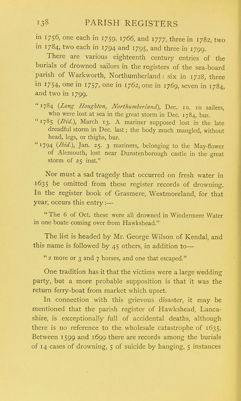 in 1756, one each in 1759, 1766, and 1777, three in 1782, two in 1784, two each in 1794 and 1795, and three in 1799. There are various eighteenth century entries of the burials of drowned sailors in the registers of the sea-board parish of Warkworth, Northumberland: six in 1728, three in 1754, one in 1757, one in 1762, one in 1769, seven in 1784, and two in 1799. 1784 (Long Houghton, Northumberland), Dec. 10. 10 sailers, who were lost at sea in the great storm in Dec. 1784, bur. 1785 (Ibid.), March 13. A mariner supposed lost in the late dreadful storm in Dec. last; the body much mangled, without head, legs, or thighs, bur. ilj-794 (Ibid.), Jan. 25. 3 mariners, belonging to the May-flower of Alemouth, lost near Dunstenborough castle in the great storm of 25 inst. Nor must a sad tragedy that occurred on fresh water in 1635 be omitted from these register records of drowning. In the register book of Grasmere, Westmoreland, for that year, occurs this entry:— The 6 of Oct. these were all drowned in Windermere Water in one boate coming over from Hawkshead. The list is headed by Mr. George Wilson of Kendal, and this name is followed by 45 others, in addition to—  2 more or 3 and 7 horses, and one that escaped. One tradition has it that the victims were a large wedding party, but a more probable supposition is that it was the return ferry-boat from market which upset. In connection with this grievous disaster, it may be mentioned that the parish register of Hawkshead, Lanca- shire, is exceptionally full of accidental deaths, although there is no reference to the wholesale catastrophe of 1635. Between 1599 and 1699 there are records among the burials