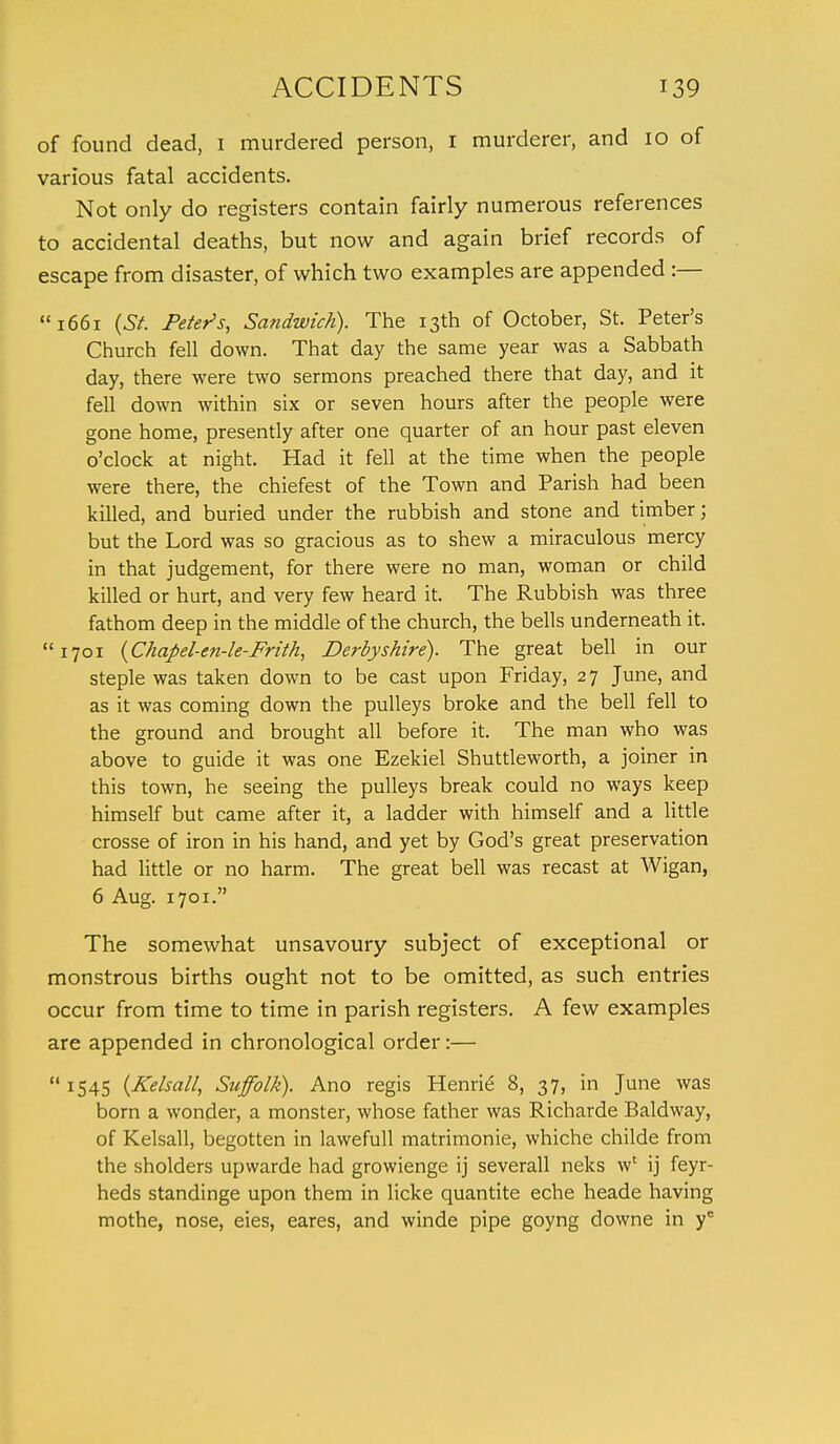 of found dead, 1 murdered person, I murderer, and 10 of various fatal accidents. Not only do registers contain fairly numerous references to accidental deaths, but now and again brief records of escape from disaster, of which two examples are appended :— 1661 (St. Peter's, Sandwich). The 13th of October, St. Peter's Church fell down. That day the same year was a Sabbath day, there were two sermons preached there that day, and it fell down within six or seven hours after the people were gone home, presently after one quarter of an hour past eleven o'clock at night. Had it fell at the time when the people were there, the chiefest of the Town and Parish had been killed, and buried under the rubbish and stone and timber; but the Lord was so gracious as to shew a miraculous mercy in that judgement, for there were no man, woman or child killed or hurt, and very few heard it. The Rubbish was three fathom deep in the middle of the church, the bells underneath it. 1701 (Chapel-en-le-Frith, Derbyshire). The great bell in our steple was taken down to be cast upon Friday, 2 7 June, and as it was coming down the pulleys broke and the bell fell to the ground and brought all before it. The man who was above to guide it was one Ezekiel Shuttleworth, a joiner in this town, he seeing the pulleys break could no ways keep himself but came after it, a ladder with himself and a little crosse of iron in his hand, and yet by God's great preservation had little or no harm. The great bell was recast at Wigan, 6 Aug. 1701. The somewhat unsavoury subject of exceptional or monstrous births ought not to be omitted, as such entries occur from time to time in parish registers. A few examples are appended in chronological order:— 1545 (Kelsall, Suffolk). Ano regis Henrie 8, 37, in June was born a wonder, a monster, whose father was Richarde Baldway, of Kelsall, begotten in lawefull matrimonie, whiche childe from the sholders upwarde had growienge ij severall neks w* ij feyr- heds standinge upon them in licke quantite eche heade having mothe, nose, eies, eares, and winde pipe goyng downe in ye