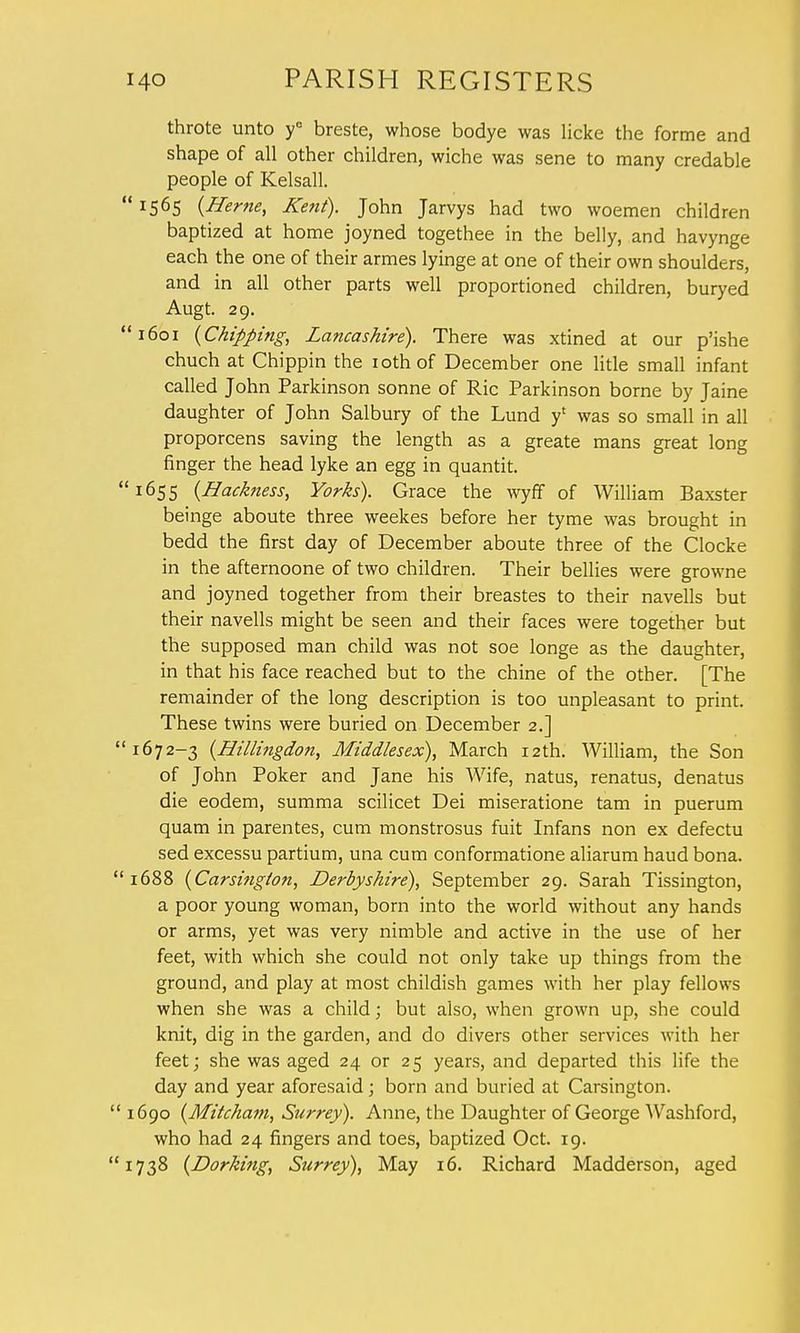 throte unto ye breste, whose bodye was licke the forme and shape of all other children, wiche was sene to many credable people of Kelsall. ' IS6S {Herne, Kent). John Jarvys had two woemen children baptized at home joyned togethee in the belly, and havynge each the one of their armes lyinge at one of their own shoulders, and in all other parts well proportioned children, buryed Augt. 29. '1601 {Chipping, Lancashire). There was xtined at our p'ishe chuch at Chippin the iothof December one litle small infant called John Parkinson sonne of Ric Parkinson borne by Jaine daughter of John Salbury of the Lund y1 was so small in all proporcens saving the length as a greate mans great long finger the head lyke an egg in quantit. '1655 (Backness, Yorks). Grace the wyff of William Baxster beinge aboute three weekes before her tyme was brought in bedd the first day of December aboute three of the Clocke in the afternoone of two children. Their bellies were growne and joyned together from their breastes to their navells but their navells might be seen and their faces were together but the supposed man child was not soe longe as the daughter, in that his face reached but to the chine of the other. [The remainder of the long description is too unpleasant to print. These twins were buried on December 2.] '1672-3 {Hillingdon, Middlesex), March 12th. William, the Son of John Poker and Jane his Wife, natus, renatus, denatus die eodem, summa scilicet Dei miseratione tam in puerum quam in parentes, cum monstrosus fuit Infans non ex defectu sed excessu partium, una cum conformatione aliarum haud bona. 1688 (Carsinglon, Derbyshire), September 29. Sarah Tissington, a poor young woman, born into the world without any hands or arms, yet was very nimble and active in the use of her feet, with which she could not only take up things from the ground, and play at most childish games with her play fellows when she was a child; but also, when grown up, she could knit, dig in the garden, and do divers other services with her feet; she was aged 24 or 25 years, and departed this life the day and year aforesaid; born and buried at Carsington. 1690 {Mitcham, Surrey). Anne, the Daughter of George Washford, who had 24 fingers and toes, baptized Oct. 19. 1738 {Dorking, Surrey), May 16. Richard Madderson, aged