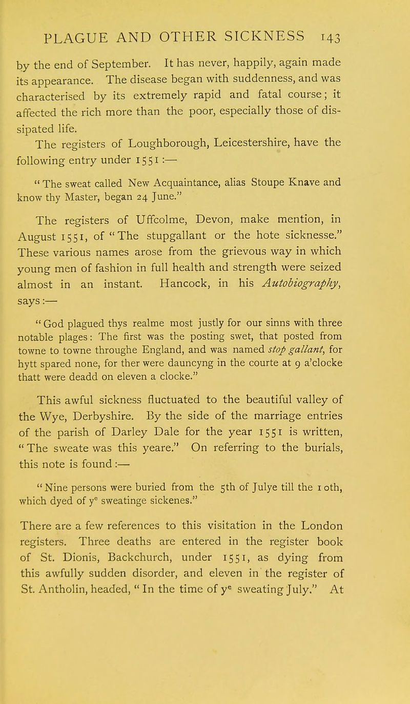by the end of September. It has never, happily, again made its appearance. The disease began with suddenness, and was characterised by its extremely rapid and fatal course; it affected the rich more than the poor, especially those of dis- sipated life. The registers of Loughborough, Leicestershire, have the following entry under 1551:—  The sweat called New Acquaintance, alias Stoupe Knave and know thy Master, began 24 June. The registers of Uffcolme, Devon, make mention, in August 1551, of The stupgallant or the hote sicknesse. These various names arose from the grievous way in which young men of fashion in full health and strength were seized almost in an instant. Hancock, in his Autobiography, says:—  God plagued thys realme most justly for our sinns with three notable plages: The first was the posting swet, that posted from towne to towne throughe England, and was named stop gallant, for hytt spared none, for ther were dauncyng in the courte at 9 a'clocke thatt were deadd on eleven a clocke. This awful sickness fluctuated to the beautiful valley of the Wye, Derbyshire. By the side of the marriage entries of the parish of Darley Dale for the year 15 51 is written,  The sweate was this yeare. On referring to the burials, this note is found :— Nine persons were buried from the 5th of Julye till the 10th, which dyed of y° sweatinge sickenes. There are a few references to this visitation in the London registers. Three deaths are entered in the register book of St. Dionis, Backchurch, under 1551, as dying from this awfully sudden disorder, and eleven in the register of St. Antholin, headed,  In the time of ye sweating July. At