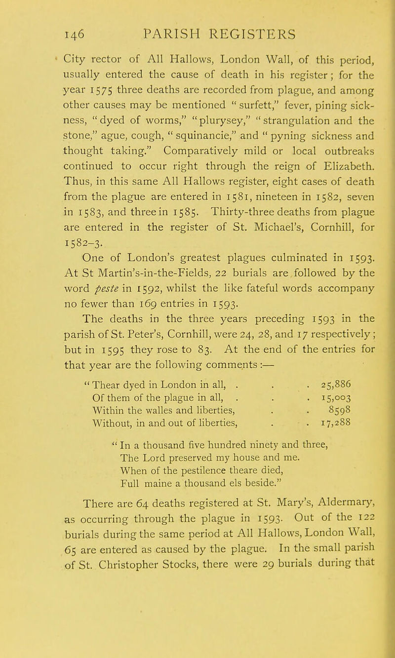 City rector of All Hallows, London Wall, of this period, usually entered the cause of death in his register ; for the year 1575 three deaths are recorded from plague, and among other causes may be mentioned surfett, fever, pining sick- ness,  dyed of worms,  plurysey,  strangulation and the stone, ague, cough,  squinancie, and  pyning sickness and thought taking. Comparatively mild or local outbreaks continued to occur right through the reign of Elizabeth. Thus, in this same All Hallows register, eight cases of death from the plague are entered in 1581, nineteen in 1582, seven in 1583, and three in 1585. Thirty-three deaths from plague are entered in the register of St. Michael's, Cornhill, for 1582-3. One of London's greatest plagues culminated in 1593. At St Martin's-in-the-Fields, 22 burials are followed by the word peste in 1592, whilst the like fateful words accompany no fewer than 169 entries in 1593. The deaths in the three years preceding 1593 in the parish of St. Peter's, Cornhill, were 24, 28, and 17 respectively ; but in 1595 they rose to 83. At the end of the entries for that year are the following comments :—  Thear dyed in London in all, . . . 25,886 Of them of the plague in all, . . . 15,003 Within the walles and liberties, . . 8598 Without, in and out of liberties, . ■ . 17,288  In a thousand five hundred ninety and three, The Lord preserved my house and me. When of the pestilence theare died, Full maine a thousand els beside. There are 64 deaths registered at St. Mary's, Aldermary, as occurring through the plague in 1593. Out of the 122 burials during the same period at All Hallows, London Wall, 65 are entered as caused by the plague. In the small parish of St. Christopher Stocks, there were 29 burials during that