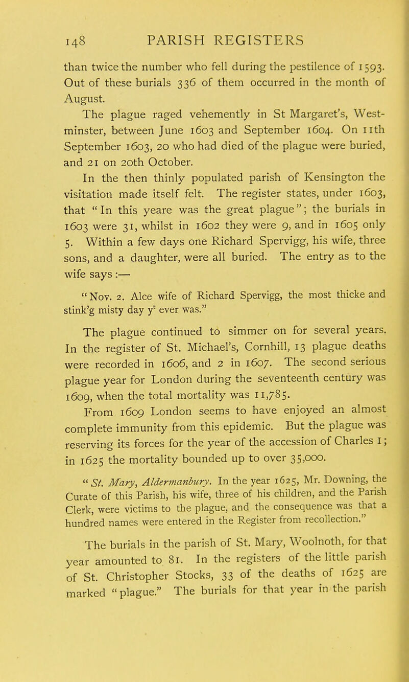 than twice the number who fell during the pestilence of 1593. Out of these burials 336 of them occurred in the month of August. The plague raged vehemently in St Margaret's, West- minster, between June 1603 and September 1604. On nth September 1603, 20 who had died of the plague were buried, and 21 on 20th October. In the then thinly populated parish of Kensington the visitation made itself felt. The register states, under 1603, that In this yeare was the great plague; the burials in 1603 were 31, whilst in 1602 they were 9, and in 1605 only 5. Within a few days one Richard Spervigg, his wife, three sons, and a daughter, were all buried. The entry as to the wife says:—  Nov. 2. Alee wife of Richard Spervigg, the most thicke and stink'g misty day yt ever was. The plague continued to simmer on for several years. In the register of St. Michael's, Cornhill, 13 plague deaths were recorded in 1606, and 2 in 1607. The second serious plague year for London during the seventeenth century was 1609, when the total mortality was 11,785. From 1609 London seems to have enjoyed an almost complete immunity from this epidemic. But the plague was reserving its forces for the year of the accession of Charles I; in 1625 the mortality bounded up to over 35,000. St. Mary, Aldermanbury. In the year 1625, Mr. Downing, the Curate of this Parish, his wife, three of his children, and the Parish Clerk, were victims to the plague, and the consequence was that a hundred names were entered in the Register from recollection. The burials in the parish of St. Mary, Woolnoth, for that year amounted to 81. In the registers of the little parish of St. Christopher Stocks, 33 of the deaths of 1625 are marked  plague. The burials for that year in the parish