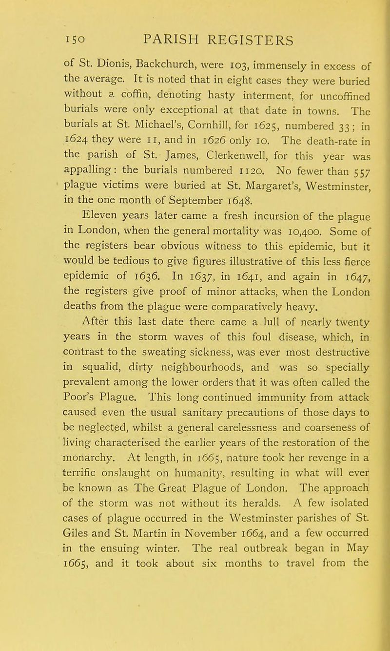 of St. Dionis, Backchurch, were 103, immensely in excess of the average. It is noted that in eight cases they were buried without a coffin, denoting hasty interment, for uncoffined burials were only exceptional at that date in towns. The burials at St. Michael's, Cornhill, for 1625, numbered 33; in 1624 they were 11, and in 1626 only 10. The death-rate in the parish of St. James, Clerkenwell, for this year was appalling: the burials numbered 1120. No fewer than 557 plague victims were buried at St. Margaret's, Westminster, in the one month of September 1648. Eleven years later came a fresh incursion of the plague in London, when the general mortality was 10,400. Some of the registers bear obvious witness to this epidemic, but it would be tedious to give figures illustrative of this less fierce epidemic of 1636. In 1637, in 1641, and again in 1647, the registers give proof of minor attacks, when the London deaths from the plague were comparatively heavy. After this last date there came a lull of nearly twenty years in the storm waves of this foul disease, which, in contrast to the sweating sickness, was ever most destructive in squalid, dirty neighbourhoods, and was so specially prevalent among the lower orders that it was often called the Poor's Plague. This long continued immunity from attack caused even the usual sanitary precautions of those days to be neglected, whilst a general carelessness and coarseness of living characterised the earlier years of the restoration of the monarchy. At length, in 1665, nature took her revenge in a terrific onslaught on humanity, resulting in what will ever be known as The Great Plague of London. The approach of the storm was not without its heralds. A few isolated cases of plague occurred in the Westminster parishes of St. Giles and St. Martin in November 1664, and a few occurred in the ensuing winter. The real outbreak began in May 1665, and it took about six months to travel from the