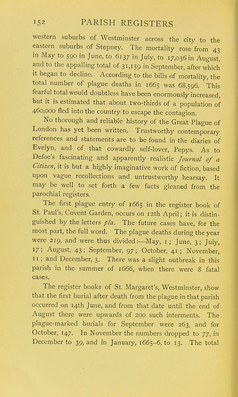 western suburbs of Westminster across the city to the eastern suburbs of Stepney. The mortality rose from 43 in May to 590 in June, to 6137 in July, to 17,036 in August, and to the appalling total of 31,159 in September, after which it began to decline. According to the bills of mortality, the total number of plague deaths in 1665 was 68,596. This fearful total would doubtless have been enormously increased, but it is estimated that about two-thirds of a population of 460,000 fled into the country to escape the contagion. No thorough and reliable history of the Great Plague of London has yet been written. Trustworthy contemporary references and statements are to be found in the diaries of Evelyn, and of that cowardly self-lover, Pepys. As to Defoe's fascinating and apparently realistic Journal of a Citizen, it is but a highly imaginative work of fiction, based upon vague recollections and untrustworthy hearsay. It may be well to set forth a few facts gleaned from the parochial registers. The first plague entry of 1665 in the register book of St. Paul's, Covent Garden, occurs on 12th April; it is distin- guished by the letters pla. The future cases have, for the most part, the full word. The plague deaths during the year were 219, and were thus divided:—May, 1 ; June, 3; July, 17; August, 43; September, 97; October, 41; November, 11; and December, 3. There was a slight outbreak in this parish in the summer of 1666, when there were 8 fatal cases. The register books of St. Margaret's, Westminster, show that the first burial after death from the plague in that parish occurred on 14th June, and from that date until the end of August there were upwards of 200 such interments. The plague-marked burials for September were 263, and for October, 147. In November the numbers dropped to 77, in December to 39, and in January, 1665-6, to 13. The total