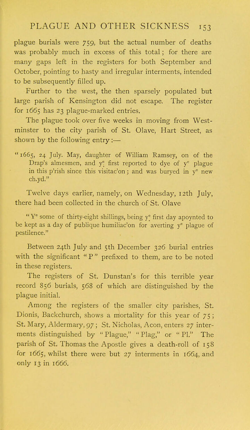 plague burials were 759, but the actual number of deaths was probably much in excess of this total; for there are many gaps left in the registers for both September and October, pointing to hasty and irregular interments, intended to be subsequently filled up. Further to the west, the then sparsely populated but large parish of Kensington did not escape. The register for 1665 has 23 plague-marked entries. The plague took over five weeks in moving from West- minster to the city parish of St. Olave, Hart Street, as shown by the following entry:—  1665, 24 July. May, daughter of William Ramsey, on of the Drap's almesmen, and y* first reported to dye of ye plague in this p'rish since this visitac'on; and was buryed in ye new ch.yd. Twelve days earlier, namely, on Wednesday, 12th July, there had been collected in the church of St. Olave  Ye some of thirty-eight shillings, being first day apoynted to be kept as a day of publique humiliac'on for averting ye plague of pestilence. Between 24th July and 5th December 326 burial entries with the significant  P  prefixed to them, are to be noted in these registers. The registers of St. Dunstan's for this terrible year record 856 burials, 568 of which are distinguished by the plague initial. Among the registers of the smaller city parishes, St. Dionis, Backchurch, shows a rriortality for this year of 75 ; St. Mary, Aldermary, 97 ; St. Nicholas, Aeon, enters 27 inter- ments distinguished by Plague, Plag, or PI. The parish of St. Thomas the Apostle gives a death-roll of 158 for 1665, whilst there were but 27 interments in 1664, and only 13 in 1666.