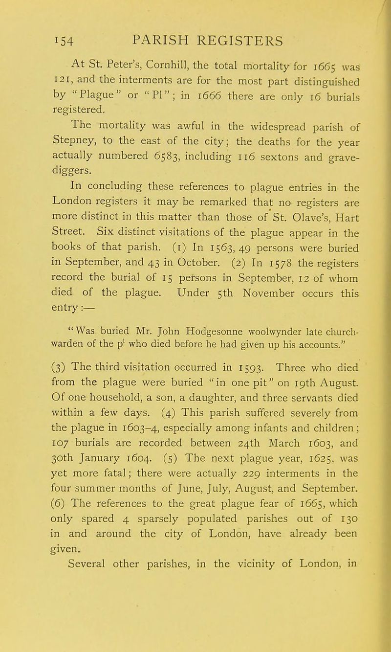 At St. Peter's, Cornhill, the total mortality for 1665 was I2i, and the interments are for the most part distinguished by Plague or PI; in 1666 there are only 16 burials registered. The mortality was awful in the widespread parish of Stepney, to the east of the city; the deaths for the year actually numbered 6583, including 116 sextons and grave- diggers. In concluding these references to plague entries in the London registers it may be remarked that no registers are more distinct in this matter than those of St. Olave's, Hart Street. Six distinct visitations of the plague appear in the books of that parish. (1) In 1563,49 persons were buried in September, and 43 in October. (2) In 1578 the registers record the burial of 15 persons in September, 12 of whom died of the plague. Under 5th November occurs this entry:— Was buried Mr. John Hodgesonne woolwynder late church- warden of the p1 who died before he had given up his accounts. (3) The third visitation occurred in 1593. Three who died from the plague were buried in one pit on 19th August. Of one household, a son, a daughter, and three servants died within a few days. (4) This parish suffered severely from the plague in 1603-4, especially among infants and children; 107 burials are recorded between 24th March 1603, and 30th January 1604. (5) The next plague year, 1625, was yet more fatal; there were actually 229 interments in the four summer months of June, July, August, and September. (6) The references to the great plague fear of 1665, which only spared 4 sparsely populated parishes out of 130 in and around the city of London, have already been given. Several other parishes, in the vicinity of London, in