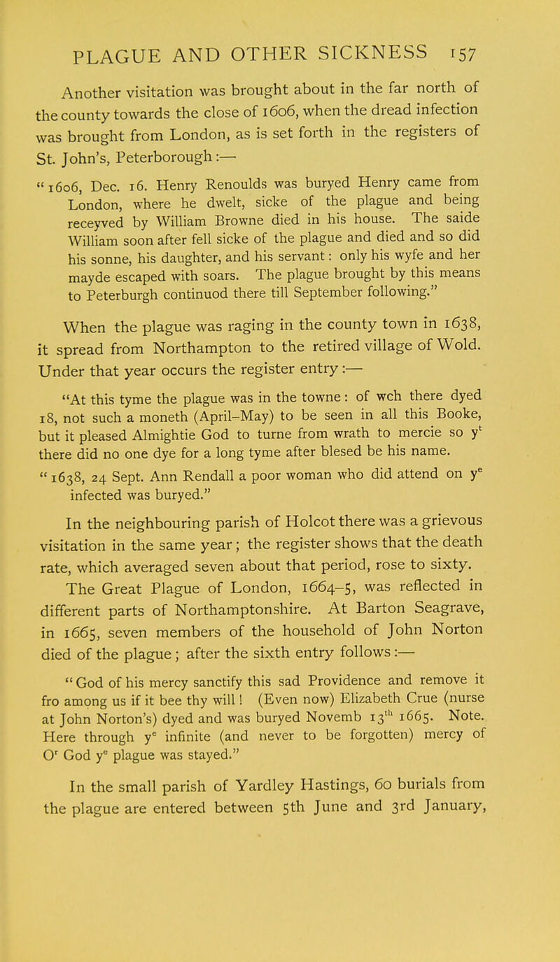 Another visitation was brought about in the far north of the county towards the close of 1606, when the dread infection was brought from London, as is set forth in the registers of St. John's, Peterborough :— 1606, Dec. 16. Henry Renoulds was buryed Henry came from London, where he dwelt, sicke of the plague and being receyved by William Browne died in his house. The saide William soon after fell sicke of the plague and died and so did his sonne, his daughter, and his servant: only his wyfe and her mayde escaped with soars. The plague brought by this means to Peterburgh continuod there till September following. When the plague was raging in the county town in 1638, it spread from Northampton to the retired village of Wold. Under that year occurs the register entry:— At this tyme the plague was in the towne: of wch there dyed 18, not such a moneth (April-May) to be seen in all this Booke, but it pleased Almightie God to turne from wrath to mercie so y' there did no one dye for a long tyme after blesed be his name.  1638, 24 Sept. Ann Rendall a poor woman who did attend on ye infected was buryed. In the neighbouring parish of Holcot there was a grievous visitation in the same year; the register shows that the death rate, which averaged seven about that period, rose to sixty. The Great Plague of London, 1664-5, was reflected in different parts of Northamptonshire. At Barton Seagrave, in 1665, seven members of the household of John Norton died of the plague; after the sixth entry follows:—  God of his mercy sanctify this sad Providence and remove it fro among us if it bee thy will! (Even now) Elizabeth Crue (nurse at John Norton's) dyed and was buryed Novemb 13th 1665. Note. Here through ye infinite (and never to be forgotten) mercy of Or God ye plague was stayed. In the small parish of Yardley Hastings, 60 burials from the plague are entered between 5th June and 3rd January,