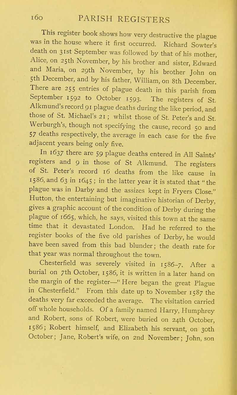 This register book shows how very destructive the plague was in the house where it first occurred. Richard Sowter's death on 31st September was followed by that of his mother, Alice, on 25th November, by his brother and sister, Edward and Maria, on 29th November, by his brother John on 5 th December, and by his father, William, on 8th December. There are 255 entries of plague death in this parish from September 1592 to October 1593. The registers of St. Alkmund's record 91 plague deaths during the like period, and those of St. Michael's 21; whilst those of St. Peter's and St. Werburgh's, though not specifying the cause, record 50 and 57 deaths respectively, the average in each case for the five adjacent years being only five. In 1637 there are 59 plague deaths entered in All Saints' registers and 9 in those of St Alkmund. The registers of St. Peter's record 16 deaths from the like cause in 1586, and 63 in 1645 ; in the latter year it is stated that the plague was in Darby and the assizes kept in Fryers Close. Hutton, the entertaining but imaginative historian of Derby, gives a graphic account of the condition of Derby during the plague of 1665, which, he says, visited this town at the same time that it devastated London. Had he referred to the register books of the five old parishes of Derby, he would have been saved from this bad blunder; the death rate for that year was normal throughout the town. Chesterfield was severely visited in 1586-7. After a burial on 7th October, 1586, it is written in a later hand on the margin of the register— Here began the great Plague in Chesterfield. From this date up to November 1587 the deaths very far exceeded the average. The visitation carried off whole households. Of a family named Harry, Humphrey and Robert, sons of Robert, were buried on 24th October, 1586; Robert himself, and Elizabeth his servant, on 30th October; Jane, Robert's wife, on 2nd November; John, son