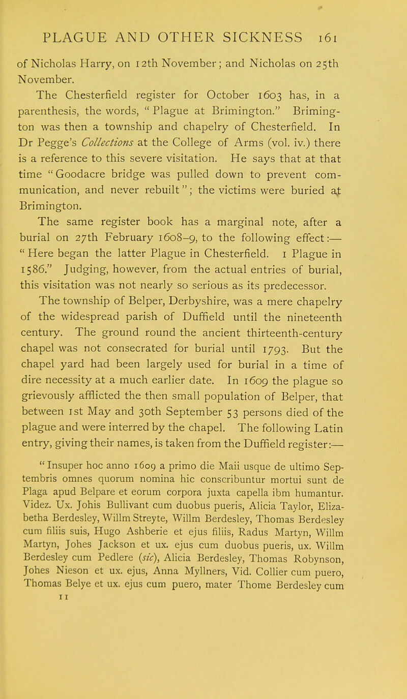of Nicholas Harry, on 12th November; and Nicholas on 25th November. The Chesterfield register for October 1603 has, in a parenthesis, the words,  Plague at Brimington. Briming- ton was then a township and chapelry of Chesterfield. In Dr Pegge's Collections at the College of Arms (vol. iv.) there is a reference to this severe visitation. He says that at that time  Goodacre bridge was pulled down to prevent com- munication, and never rebuilt; the victims were buried a£ Brimington. The same register book has a marginal note, after a burial on 27th February 1608-9, to the following effect:—  Here began the latter Plague in Chesterfield. 1 Plague in 1586. Judging, however, from the actual entries of burial, this visitation was not nearly so serious as its predecessor. The township of Belper, Derbyshire, was a mere chapelry of the widespread parish of Duffield until the nineteenth century. The ground round the ancient thirteenth-century chapel was not consecrated for burial until 1793. But the chapel yard had been largely used for burial in a time of dire necessity at a much earlier date. In 1609 the plague so grievously afflicted the then small population of Belper, that between 1st May and 30th September 53 persons died of the plague and were interred by the chapel. The following Latin entry, giving their names, is taken from the Duffield register:— Insuper hoc anno 1609 a primo die Maii usque de ultimo Sep- tembris omnes quorum nomina hie conscribuntur mortui sunt de Plaga apud Belpare et eorum corpora juxta capella ibm humantur. Videz. Ux. Johis Bullivant cum duobus pueris, Alicia Taylor, Eliza- betha Berdesley, Willm Streyte, Willm Berdesley, Thomas Berdesley cum filiis suis, Hugo Ashberie et ejus filiis, Radus Martyn, Willm Martyn, Johes Jackson et ux. ejus cum duobus pueris, ux. Willm Berdesley cum Pedlere (sic), Alicia Berdesley, Thomas Robynson, Johes Nieson et ux. ejus, Anna Myllners, Vid. Collier cum puero, Thomas Belye et ux. ejus cum puero, mater Thome Berdesley cum 11