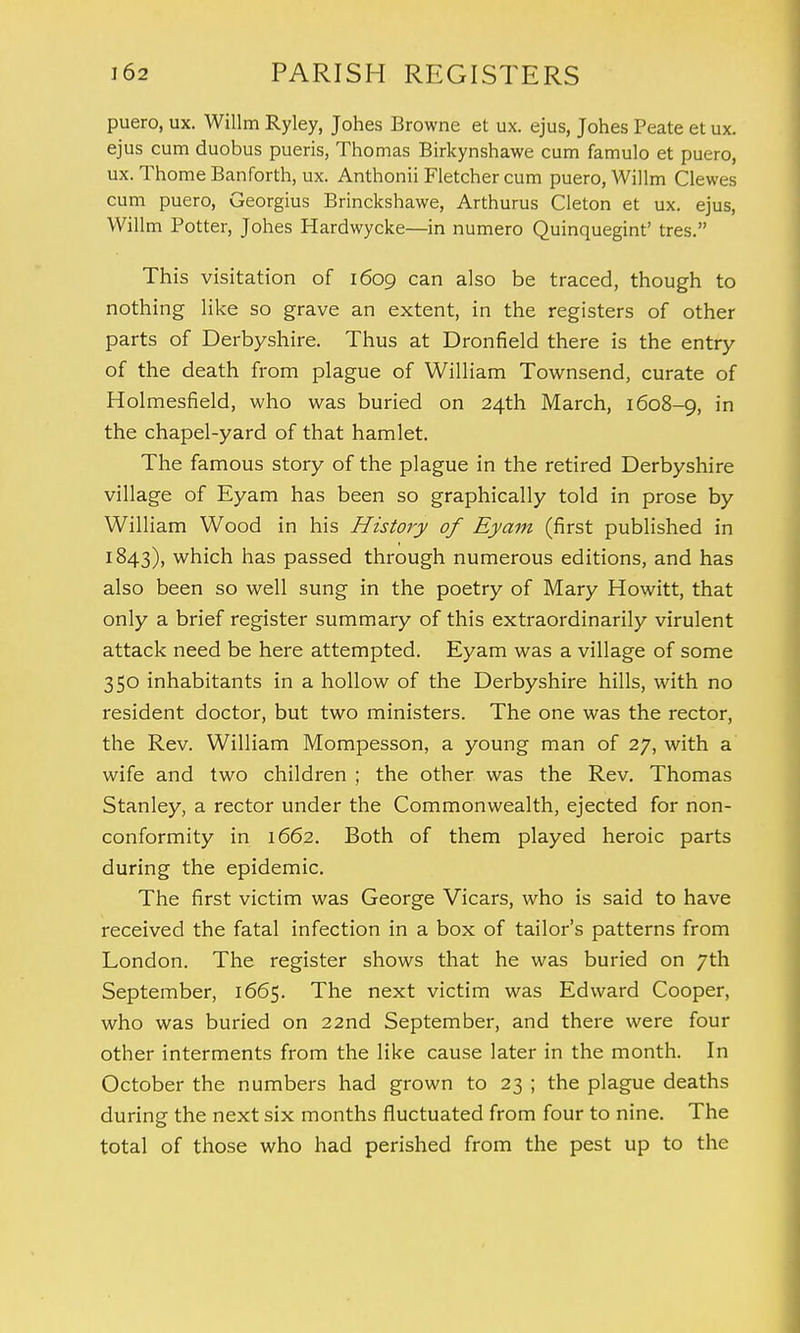 puero, ux. Willm Ryley, Johes Browne et ux. ejus, Johes Peate et ux. ejus cum duobus pueris, Thomas Birkynshawe cum famulo et puero, ux. Thome Banforth, ux. Anthonii Fletcher cum puero, Willm Clewes cum puero, Georgius Brinckshawe, Arthurus Cleton et ux. ejus, Willm Potter, Johes Hardwycke—in numero Quinquegint' tres. This visitation of 1609 can also be traced, though to nothing like so grave an extent, in the registers of other parts of Derbyshire. Thus at Dronfield there is the entry of the death from plague of William Townsend, curate of Holmesfield, who was buried on 24th March, 1608-9, *n the chapel-yard of that hamlet. The famous story of the plague in the retired Derbyshire village of Eyam has been so graphically told in prose by William Wood in his History of Eyam (first published in 1843), which has passed through numerous editions, and has also been so well sung in the poetry of Mary Howitt, that only a brief register summary of this extraordinarily virulent attack need be here attempted. Eyam was a village of some 350 inhabitants in a hollow of the Derbyshire hills, with no resident doctor, but two ministers. The one was the rector, the Rev. William Mompesson, a young man of 27, with a wife and two children ; the other was the Rev. Thomas Stanley, a rector under the Commonwealth, ejected for non- conformity in 1662. Both of them played heroic parts during the epidemic. The first victim was George Vicars, who is said to have received the fatal infection in a box of tailor's patterns from London. The register shows that he was buried on 7th September, 1665. The next victim was Edward Cooper, who was buried on 22nd September, and there were four other interments from the like cause later in the month. In October the numbers had grown to 23 ; the plague deaths during the next six months fluctuated from four to nine. The total of those who had perished from the pest up to the
