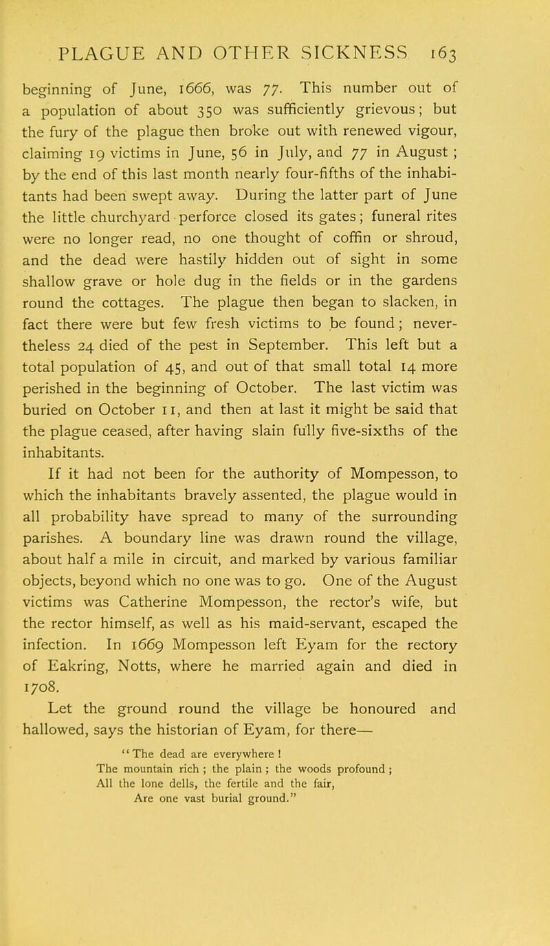 beginning of June, 1666, was 77. This number out of a population of about 350 was sufficiently grievous; but the fury of the plague then broke out with renewed vigour, claiming 19 victims in June, 56 in July, and 77 in August ; by the end of this last month nearly four-fifths of the inhabi- tants had been swept away. During the latter part of June the little churchyard perforce closed its gates; funeral rites were no longer read, no one thought of coffin or shroud, and the dead were hastily hidden out of sight in some shallow grave or hole dug in the fields or in the gardens round the cottages. The plague then began to slacken, in fact there were but few fresh victims to be found; never- theless 24 died of the pest in September. This left but a total population of 45, and out of that small total 14 more perished in the beginning of October. The last victim was buried on October 11, and then at last it might be said that the plague ceased, after having slain fully five-sixths of the inhabitants. If it had not been for the authority of Mompesson, to which the inhabitants bravely assented, the plague would in all probability have spread to many of the surrounding parishes. A boundary line was drawn round the village, about half a mile in circuit, and marked by various familiar objects, beyond which no one was to go. One of the August victims was Catherine Mompesson, the rector's wife, but the rector himself, as well as his maid-servant, escaped the infection. In 1669 Mompesson left Eyam for the rectory of Eakring, Notts, where he married again and died in 1708. Let the ground round the village be honoured and hallowed, says the historian of Eyam, for there— '' The dead are everywhere ! The mountain rich ; the plain ; the woods profound ; All the lone dells, the fertile and the fair, Are one vast burial ground.