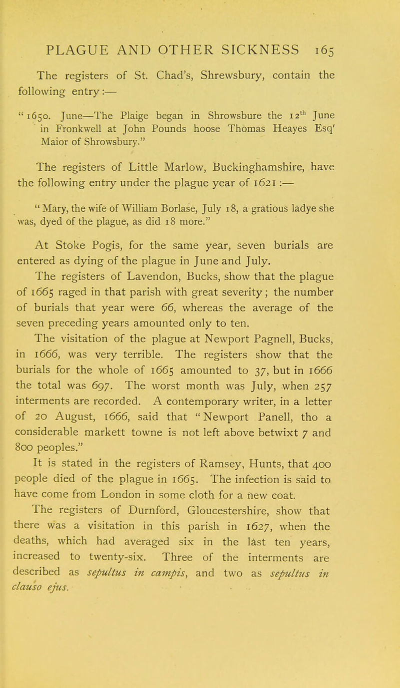 The registers of St. Chad's, Shrewsbury, contain the following entry:— 1650. June—The Plaige began in Shrowsbure the 12th June in Fronkwell at John Pounds hoose Thomas Heayes Esqr Maior of Shrowsbury. The registers of Little Marlow, Buckinghamshire, have the following entry under the plague year of 1621:—  Mary, the wife of William Borlase, July 18, a gratious ladye she was, dyed of the plague, as did 18 more. At Stoke Pogis, for the same year, seven burials are entered as dying of the plague in June and July. The registers of Lavendon, Bucks, show that the plague of 1665 raged in that parish with great severity; the number of burials that year were 66, whereas the average of the seven preceding years amounted only to ten. The visitation of the plague at Newport Pagnell, Bucks, in 1666, was very terrible. The registers show that the burials for the whole of 1665 amounted to 37, but in 1666 the total was 697. The worst month was July, when 257 interments are recorded. A contemporary writer, in a letter of 20 August, 1666, said that Newport Panell, tho a considerable markett towne is not left above betwixt 7 and 800 peoples. It is stated in the registers of Ramsey, Hunts, that 400 people died of the plague in 1665. The infection is said to have come from London in some cloth for a new coat. The registers of Durnford, Gloucestershire, show that there was a visitation in this parish in 1627, when the deaths, which had averaged six in the last ten years, increased to twenty-six. Three of the interments are described as sepultus in campis, and two as sepultus in clauso ejus.