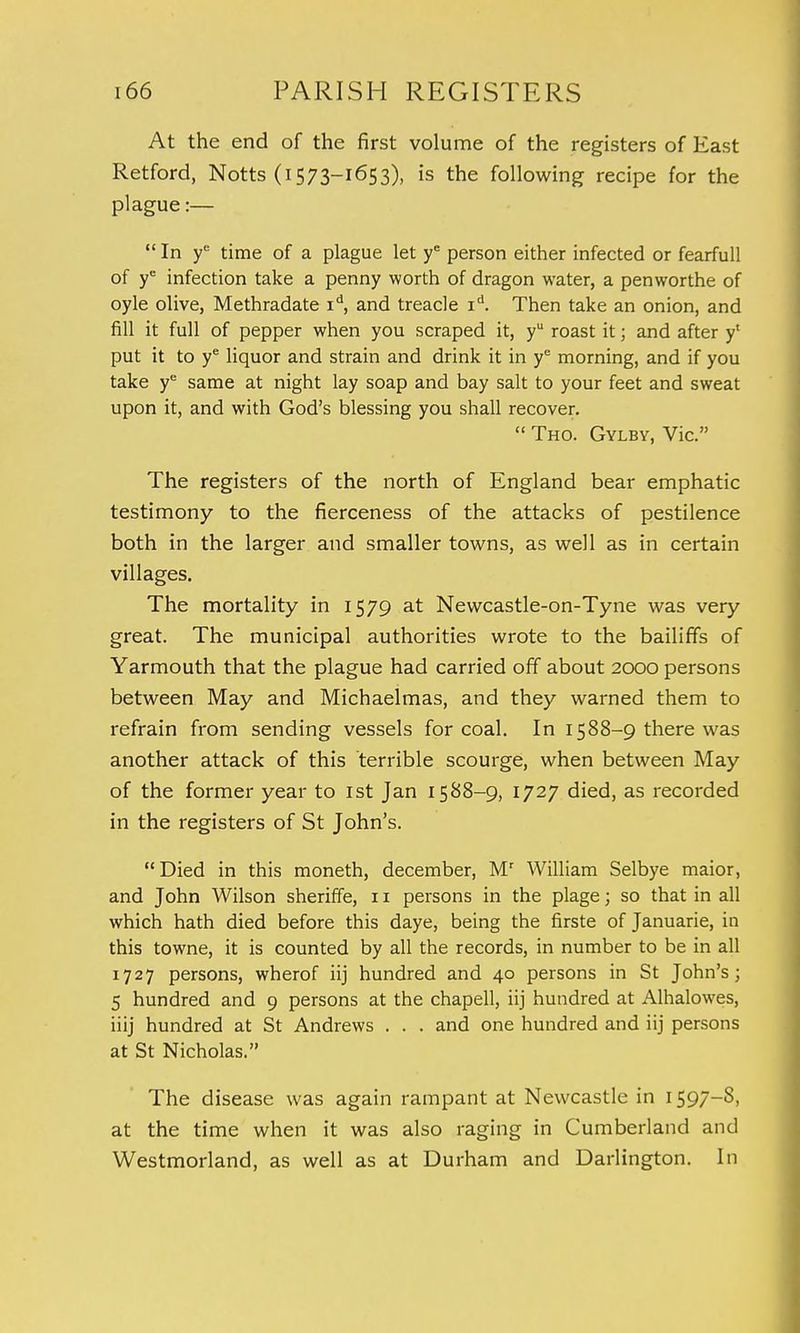 At the end of the first volume of the registers of East Retford, Notts (i573-1653), is the following recipe for the plague:— In ye time of a plague let ye person either infected or fearfull of ye infection take a penny worth of dragon water, a penworthe of oyle olive, Methradate id, and treacle id. Then take an onion, and fill it full of pepper when you scraped it, yu roast it; and after y' put it to ye liquor and strain and drink it in ye morning, and if you take ye same at night lay soap and bay salt to your feet and sweat upon it, and with God's blessing you shall recover.  Tho. Gylby, Vic. The registers of the north of England bear emphatic testimony to the fierceness of the attacks of pestilence both in the larger and smaller towns, as well as in certain villages. The mortality in 1579 at Newcastle-on-Tyne was very great. The municipal authorities wrote to the bailiffs of Yarmouth that the plague had carried off about 2000 persons between May and Michaelmas, and they warned them to refrain from sending vessels for coal. In 1588-9 there was another attack of this terrible scourge, when between May of the former year to 1st Jan 1588-9, 1727 died, as recorded in the registers of St John's. Died in this moneth, december, Mr William Selbye maior, and John Wilson sheriffe, 11 persons in the plage; so that in all which hath died before this daye, being the firste of Januarie, in this towne, it is counted by all the records, in number to be in all 1727 persons, wherof iij hundred and 40 persons in St John's; 5 hundred and 9 persons at the chapell, iij hundred at Alhalowes, iiij hundred at St Andrews . . . and one hundred and iij persons at St Nicholas. The disease was again rampant at Newcastle in 1597-S, at the time when it was also raging in Cumberland and Westmorland, as well as at Durham and Darlington. In