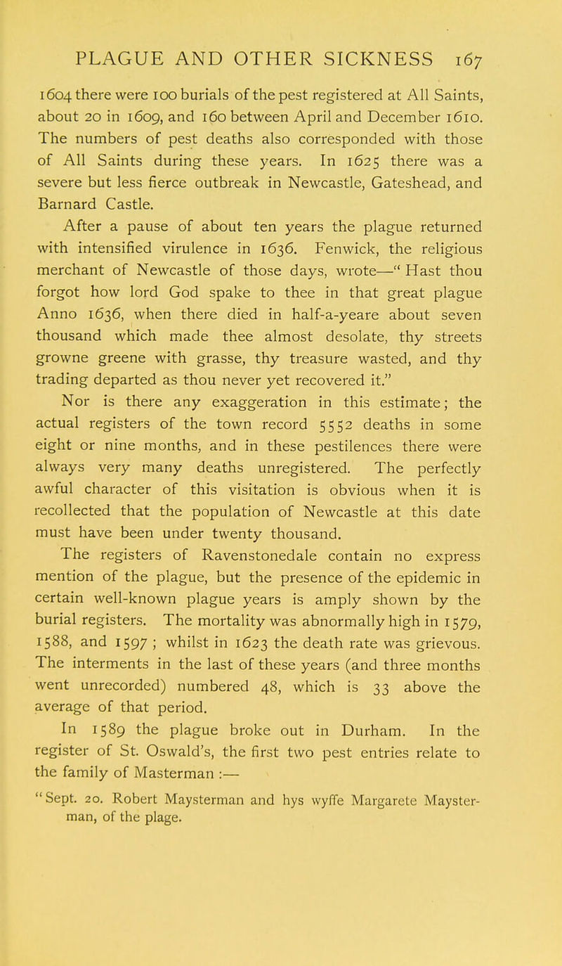 1604 there were 100 burials of the pest registered at All Saints, about 20 in 1609, and 160 between April and December 1610. The numbers of pest deaths also corresponded with those of All Saints during these years. In 1625 there was a severe but less fierce outbreak in Newcastle, Gateshead, and Barnard Castle. After a pause of about ten years the plague returned with intensified virulence in 1636. Fen wick, the religious merchant of Newcastle of those days, wrote— Hast thou forgot how lord God spake to thee in that great plague Anno 1636, when there died in half-a-yeare about seven thousand which made thee almost desolate, thy streets growne greene with grasse, thy treasure wasted, and thy trading departed as thou never yet recovered it. Nor is there any exaggeration in this estimate; the actual registers of the town record 5552 deaths in some eight or nine months, and in these pestilences there were always very many deaths unregistered. The perfectly awful character of this visitation is obvious when it is recollected that the population of Newcastle at this date must have been under twenty thousand. The registers of Ravenstonedale contain no express mention of the plague, but the presence of the epidemic in certain well-known plague years is amply shown by the burial registers. The mortality was abnormally high in 1579, 1588, and 1597 ; whilst in 1623 the death rate was grievous. The interments in the last of these years (and three months went unrecorded) numbered 48, which is 33 above the average of that period. In 1589 the plague broke out in Durham. In the register of St. Oswald's, the first two pest entries relate to the family of Masterman :— Sept. 20. Robert Maysterman and hys wyffe Margarete Mayster- man, of the plage.