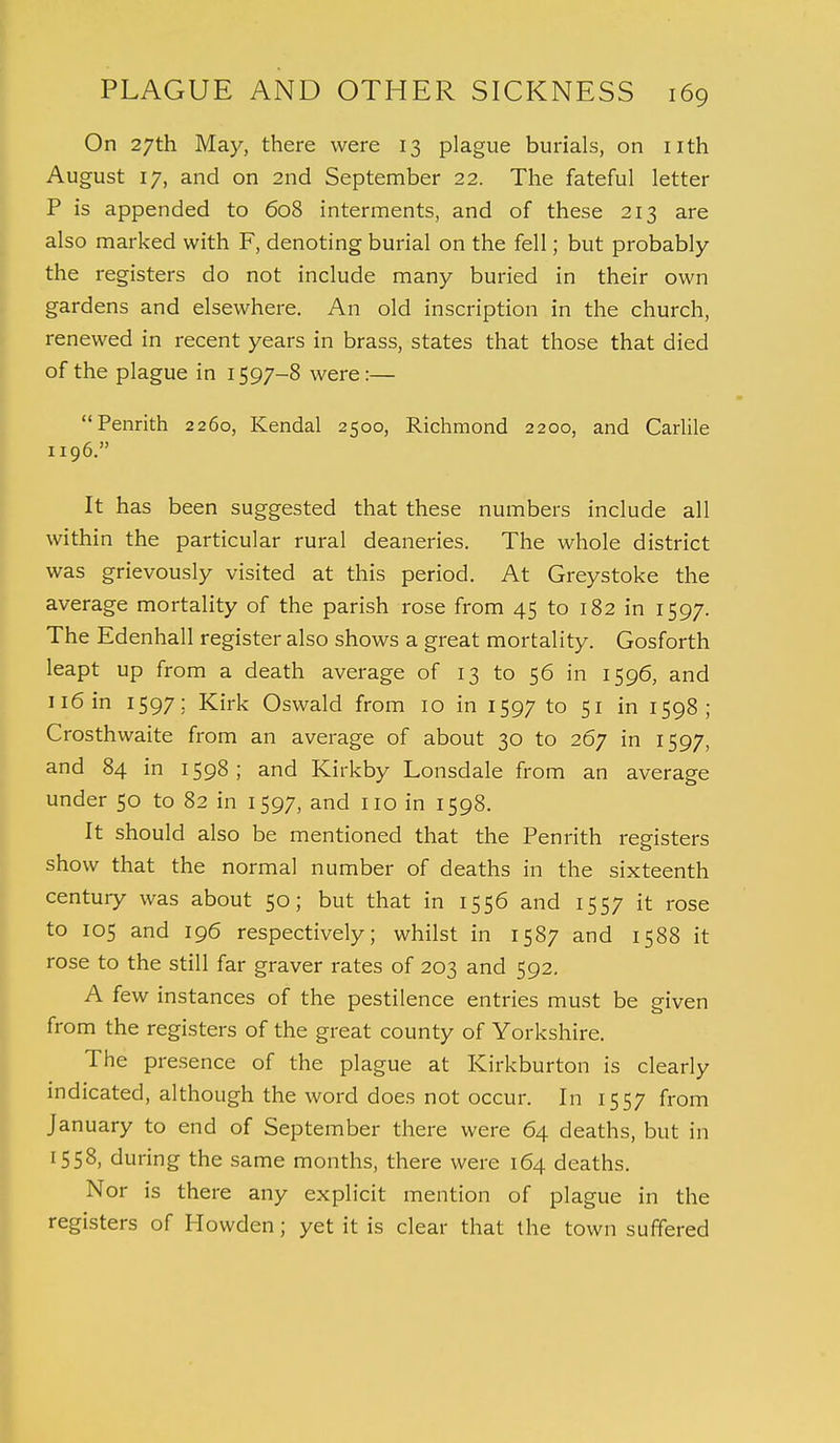 On 27th May, there were 13 plague burials, on nth August 17, and on 2nd September 22. The fateful letter P is appended to 608 interments, and of these 213 are also marked with F, denoting burial on the fell; but probably the registers do not include many buried in their own gardens and elsewhere. An old inscription in the church, renewed in recent years in brass, states that those that died of the plague in 1597-8 were:— Penrith 2260, Kendal 2500, Richmond 2200, and Carlile 1196. It has been suggested that these numbers include all within the particular rural deaneries. The whole district was grievously visited at this period. At Greystoke the average mortality of the parish rose from 45 to 182 in 1597. The Edenhall register also shows a great mortality. Gosforth leapt up from a death average of 13 to 56 in 1596, and 116 in 1597; Kirk Oswald from 10 in 1597 to 51 in 1598; Crosthwaite from an average of about 30 to 267 in 1597, and 84 in 1598; and Kirkby Lonsdale from an average under 50 to 82 in 1597, and no in 1598. It should also be mentioned that the Penrith registers show that the normal number of deaths in the sixteenth century was about 50; but that in 1556 and 1557 it rose to 105 and 196 respectively; whilst in 1587 and 1588 it rose to the still far graver rates of 203 and 592. A few instances of the pestilence entries must be given from the registers of the great county of Yorkshire. The presence of the plague at Kirkburton is clearly indicated, although the word does not occur. In 1557 from January to end of September there were 64 deaths, but in 1558, during the same months, there were 164 deaths. Nor is there any explicit mention of plague in the registers of Howden; yet it is clear that the town suffered