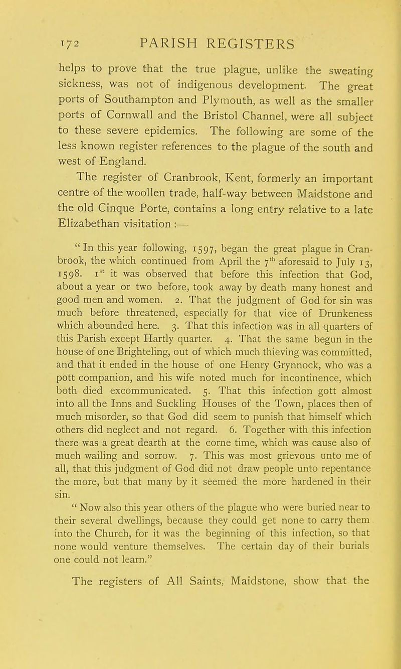 helps to prove that the true plague, unlike the sweating sickness, was not of indigenous development. The great ports of Southampton and Plymouth, as well as the smaller ports of Cornwall and the Bristol Channel, were all subject to these severe epidemics. The following are some of the less known register references to the plague of the south and west of England. The register of Cranbrook, Kent, formerly an important centre of the woollen trade, half-way between Maidstone and the old Cinque Porte, contains a long entry relative to a late Elizabethan visitation :—  In this year following, 1597, began the great plague in Cran- brook, the which continued from April the 7th aforesaid to July 13, 1598. ist it was observed that before this infection that God, about a year or two before, took away by death many honest and good men and women. 2. That the judgment of God for sin was much before threatened, especially for that vice of Drunkeness which abounded here. 3. That this infection was in all quarters of this Parish except Hartly quarter. 4. That the same begun in the house of one Brighteling, out of which much thieving was committed, and that it ended in the house of one Henry Grynnock, who was a pott companion, and his wife noted much for incontinence, which both died excommunicated. 5. That this infection gott almost into all the Inns and Suckling Houses of the Town, places then of much misorder, so that God did seem to punish that himself which others did neglect and not regard. 6. Together with this infection there was a great dearth at the corne time, which was cause also of much wailing and sorrow. 7. This was most grievous unto me of all, that this judgment of God did not draw people unto repentance the more, but that many by it seemed the more hardened in their sin.  Now also this year others of the plague who were buried near to their several dwellings, because they could get none to carry them into the Church, for it was the beginning of this infection, so that none would venture themselves. The certain day of their burials one could not learn. The registers of All Saints. Maidstone, show that the