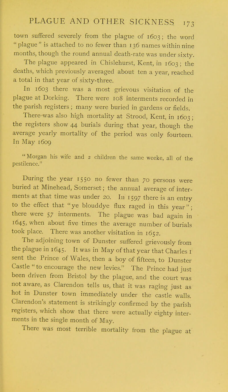 town suffered severely from the plague of 1603 ; the word  plague  is attached to no fewer than 136 names within nine months, though the round annual death-rate was under sixty. The plague appeared in Chislehurst, Kent, in 1603; the deaths, which previously averaged about ten a year, reached a total in that year of sixty-three. In 1603 there was a most grievous visitation of the plague at Dorking. There were 108 interments recorded in the parish registers ; many were buried in gardens or fields. There was also high mortality at Strood, Kent, in 1603; the registers show 44 burials during that year, though the average yearly mortality of the period was only fourteen. In May 1609 Morgan his wife and 2 children the same weeke, all of the pestilence. During the year 1550 no fewer than 70 persons were buried at Minehead, Somerset; the annual average of inter- ments at that time was under 20. In 1597 there is an entry to the effect that ye blouddye flux raged in this year; there were 57 interments. The plague was bad again in 1645, when about five times the average number of burials took place. There was another visitation in 1652. The adjoining town of Dunster suffered grievously from the plague in 1645. It was in May of that year that Charles I sent the Prince of Wales, then a boy of fifteen, to Dunster Castle  to encourage the new levies. The Prince had just been driven from Bristol by the plague, and the court was not aware, as Clarendon tells us, that it was raging just as hot in Dunster town immediately under the castle walls. Clarendon's statement is strikingly confirmed by the parish registers, which show that there were actually eighty inter- ments in the single month of May. There was most terrible mortality from the plague at