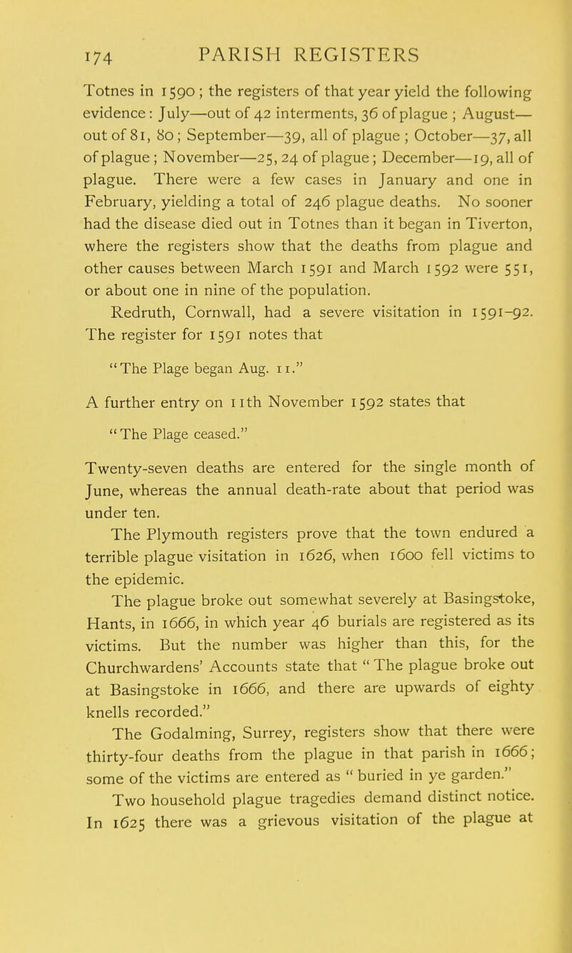 Totnes in 1590 ; the registers of that year yield the following evidence : July—out of 42 interments, 36 of plague ; August— out of 81, 80; September—39, all of plague ; October—37, all of plague ; November—25, 24 of plague; December—19, all of plague. There were a few cases in January and one in February, yielding a total of 246 plague deaths. No sooner had the disease died out in Totnes than it began in Tiverton, where the registers show that the deaths from plague and other causes between March 1591 and March 1592 were 551, or about one in nine of the population. Redruth, Cornwall, had a severe visitation in 1591-92. The register for 1591 notes that The Plage began Aug. 11. A further entry on nth November 1592 states that  The Plage ceased. Twenty-seven deaths are entered for the single month of June, whereas the annual death-rate about that period was under ten. The Plymouth registers prove that the town endured a terrible plague visitation in 1626, when 1600 fell victims to the epidemic. The plague broke out somewhat severely at Basingstoke, Hants, in 1666, in which year 46 burials are registered as its victims. But the number was higher than this, for the Churchwardens' Accounts state that  The plague broke out at Basingstoke in 1666, and there are upwards of eighty knells recorded. The Godalming, Surrey, registers show that there were thirty-four deaths from the plague in that parish in 1666; some of the victims are entered as  buried in ye garden. Two household plague tragedies demand distinct notice. In 1625 there was a grievous visitation of the plague at