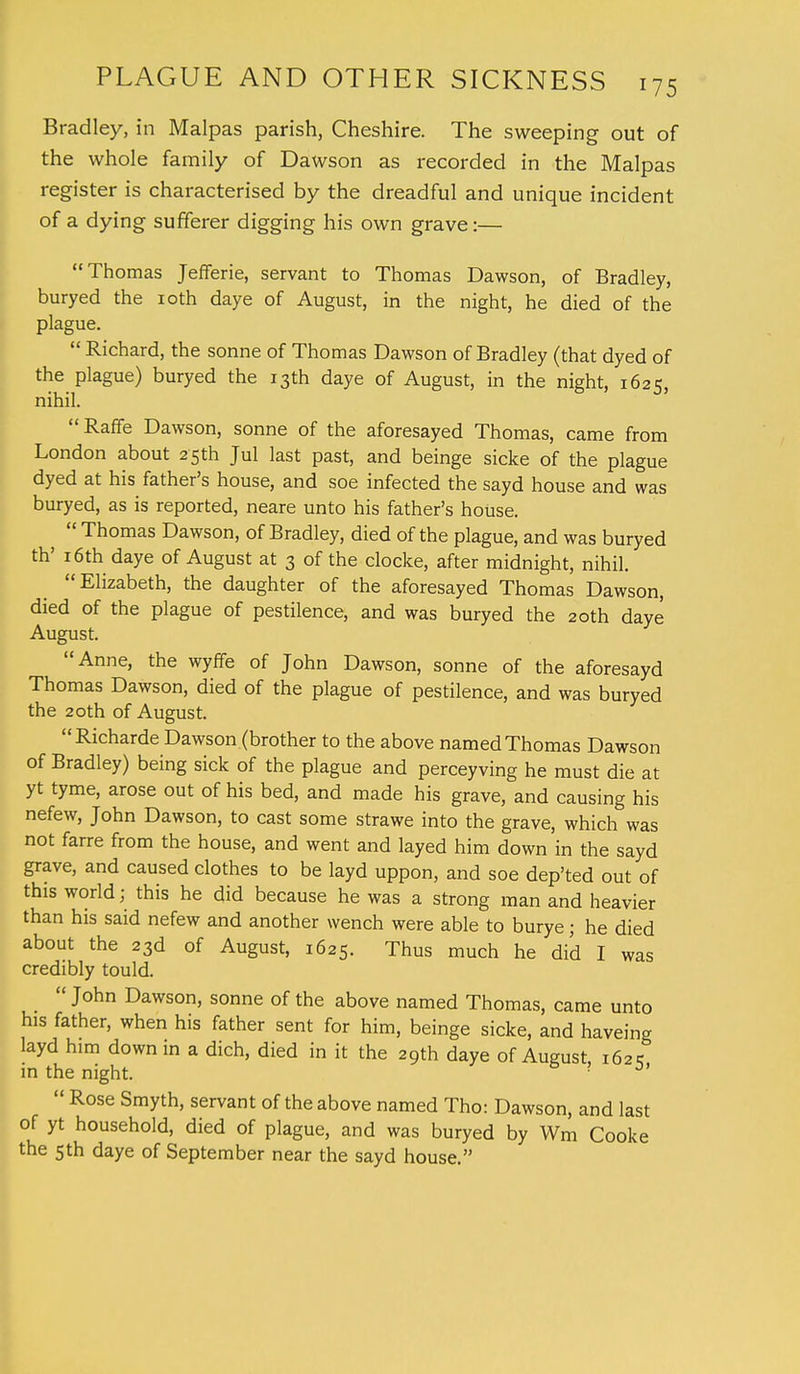 Bradley, in Malpas parish, Cheshire. The sweeping out of the whole family of Dawson as recorded in the Malpas register is characterised by the dreadful and unique incident of a dying sufferer digging his own grave:— Thomas Jefferie, servant to Thomas Dawson, of Bradley, buryed the 10th daye of August, in the night, he died of the plague.  Richard, the sonne of Thomas Dawson of Bradley (that dyed of the plague) buryed the 13th daye of August, in the night, 1625, nihil. Raffe Dawson, sonne of the aforesayed Thomas, came from London about 25th Jul last past, and beinge sicke of the plague dyed at his father's house, and soe infected the sayd house and was buryed, as is reported, neare unto his father's house.  Thomas Dawson, of Bradley, died of the plague, and was buryed th' 16th daye of August at 3 of the clocke, after midnight, nihil. Elizabeth, the daughter of the aforesayed Thomas Dawson, died of the plague of pestilence, and was buryed the 20th daye August. Anne, the wyffe of John Dawson, sonne of the aforesayd Thomas Dawson, died of the plague of pestilence, and was buryed the 20th of August. Richarde Dawson (brother to the above named Thomas Dawson of Bradley) being sick of the plague and perceyving he must die at yt tyme, arose out of his bed, and made his grave, and causing his nefew, John Dawson, to cast some strawe into the grave, which was not farre from the house, and went and layed him down in the sayd grave, and caused clothes to be layd uppon, and soe dep'ted out of this world; this he did because he was a strong man and heavier than his said nefew and another wench were able to burye; he died about the 23d of August, 1625. Thus much he did I was credibly tould.  John Dawson, sonne of the above named Thomas, came unto his father, when his father sent for him, beinge sicke, and haveing layd him down in a dich, died in it the 29th daye of August 162=; in the night. ? 3'  Rose Smyth, servant of the above named Tho: Dawson, and last of yt household, died of plague, and was buryed by Wm Cooke the 5th daye of September near the sayd house.