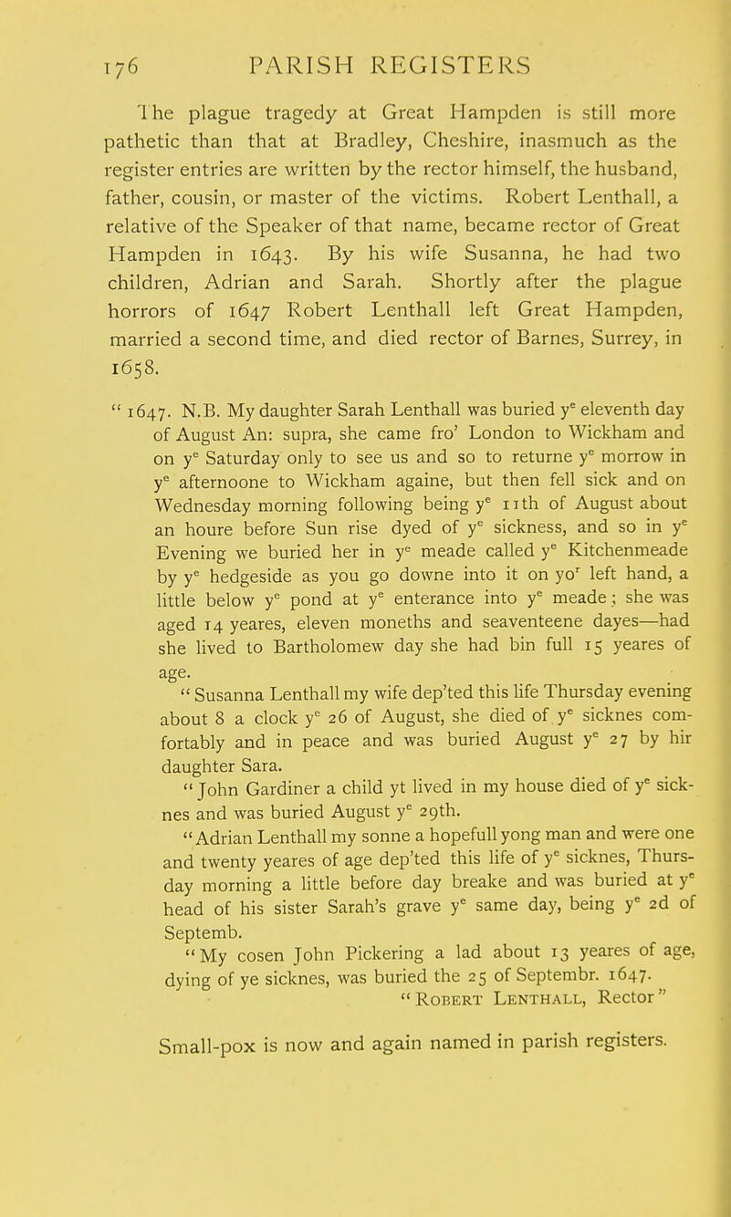 The plague tragedy at Great Hampden is still more pathetic than that at Bradley, Cheshire, inasmuch as the register entries are written by the rector himself, the husband, father, cousin, or master of the victims. Robert Lenthall, a relative of the Speaker of that name, became rector of Great Hampden in 1643. By his wife Susanna, he had two children, Adrian and Sarah. Shortly after the plague horrors of 1647 Robert Lenthall left Great Hampden, married a second time, and died rector of Barnes, Surrey, in 1658.  1647. N.B. My daughter Sarah Lenthall was buried ye eleventh day of August An: supra, she came fro' London to Wickham and on ye Saturday only to see us and so to returne ye morrow in ye afternoone to Wickham againe, but then fell sick and on Wednesday morning following being ye nth of August about an houre before Sun rise dyed of ye sickness, and so in ye Evening we buried her in ye meade called ye Kitchenmeade by ye hedgeside as you go downe into it on yor left hand, a little below ye pond at ye enterance into ye meade; she was aged 14 yeares, eleven moneths and seaventeene dayes—had she lived to Bartholomew day she had bin full 15 yeares of age.  Susanna Lenthall my wife dep'ted this life Thursday evening about 8 a clock ye 26 of August, she died of y£ sicknes com- fortably and in peace and was buried August ye 27 by hir daughter Sara.  John Gardiner a child yt lived in my house died of ye sick- nes and was buried August ye 29th. Adrian Lenthall my sonne a hopefull yong man and were one and twenty yeares of age dep'ted this life of ye sicknes, Thurs- day morning a little before day breake and was buried at ye head of his sister Sarah's grave ye same day, being ye 2d of Septemb. My cosen John Pickering a lad about 13 yeares of age, dying of ye sicknes, was buried the 25 of Septembr. 1647.  Robert Lenthall, Rector  Small-pox is now and again named in parish registers.