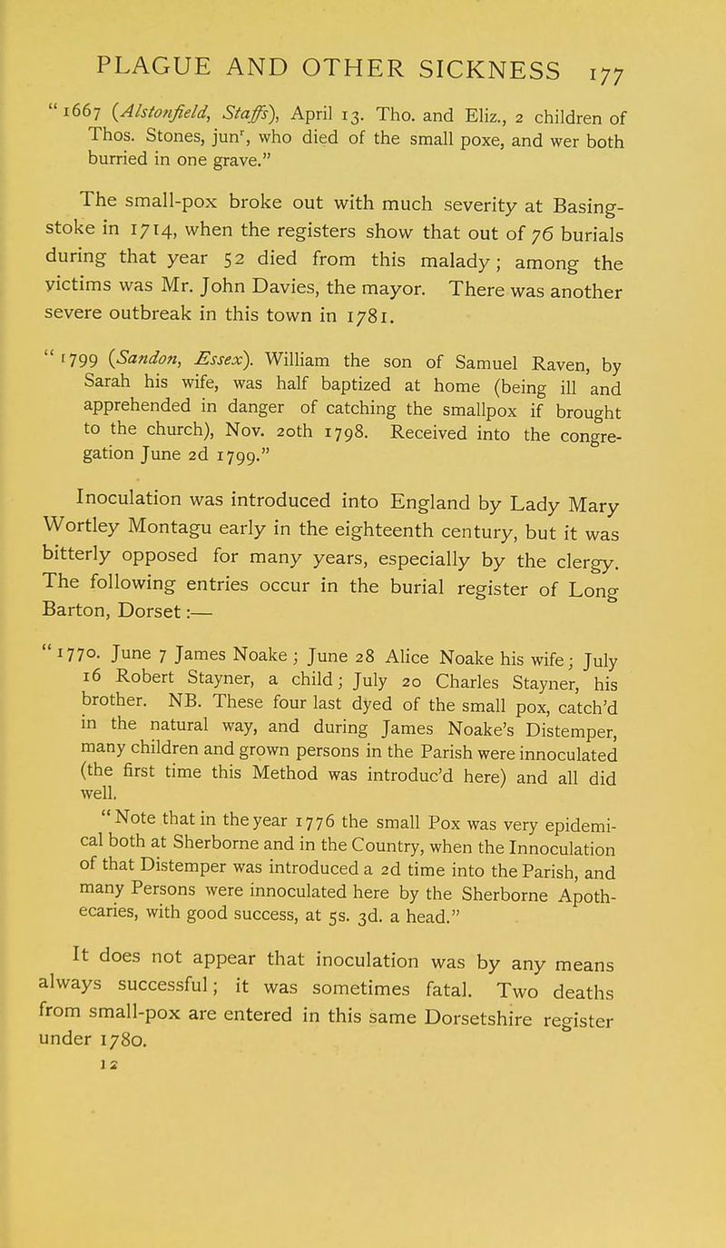 1667 {Alstonjield, Staffs), April 13. Tho. and Eliz., 2 children of Thos. Stones, junr, who died of the small poxe, and wer both hurried in one grave. The small-pox broke out with much severity at Basing- stoke in 1714, when the registers show that out of 76 burials during that year 52 died from this malady; among the yictims was Mr. John Davies, the mayor. There was another severe outbreak in this town in 1781. [799 (Sandon, Essex). William the son of Samuel Raven, by Sarah his wife, was half baptized at home (being ill and apprehended in danger of catching the smallpox if brought to the church), Nov. 20th 1798. Received into the congre- gation June 2d 1799. Inoculation was introduced into England by Lady Mary Wortley Montagu early in the eighteenth century, but it was bitterly opposed for many years, especially by the clergy. The following entries occur in the burial register of Long Barton, Dorset:—  1770. June 7 James Noake ; June 28 Alice Noake his wife; July 16 Robert Stayner, a child; July 20 Charles Stayner, his brother. NB. These four last dyed of the small pox, catch'd in the natural way, and during James Noake's Distemper, many children and grown persons in the Parish were innoculated (the first time this Method was introduc'd here) and all did well, Note that in the year 1776 the small Pox was very epidemi- cal both at Sherborne and in the Country, when the Innoculation of that Distemper was introduced a 2d time into the Parish, and many Persons were innoculated here by the Sherborne Apoth- ecaries, with good success, at 5s. 3d. a head. It does not appear that inoculation was by any means always successful; it was sometimes fatal. Two deaths from small-pox are entered in this same Dorsetshire register under 1780.