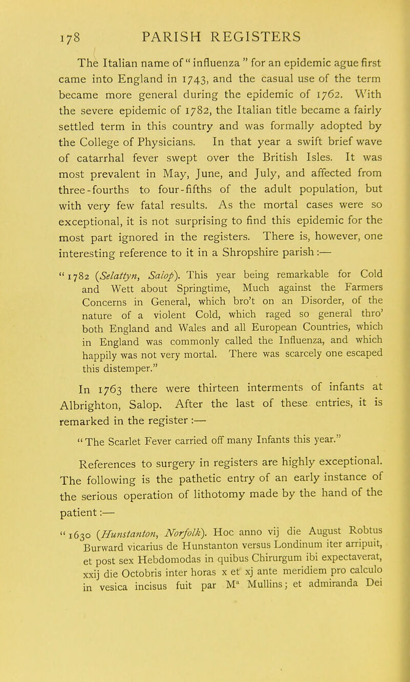 The Italian name of influenza  for an epidemic ague first came into England in 1743, and the casual use of the term became more general during the epidemic of 1762. With the severe epidemic of 1782, the Italian title became a fairly settled term in this country and was formally adopted by the College of Physicians. In that year a swift brief wave of catarrhal fever swept over the British Isles. It was most prevalent in May, June, and July, and affected from three-fourths to four-fifths of the adult population, but with very few fatal results. As the mortal cases were so exceptional, it is not surprising to find this epidemic for the most part ignored in the registers. There is, however, one interesting reference to it in a Shropshire parish:— 1782 (Selattyn, Salop). This year being remarkable for Cold and Wett about Springtime, Much against the Farmers Concerns in General, which bro't on an Disorder, of the nature of a violent Cold, which raged so general thro' both England and Wales and all European Countries, which in England was commonly called the Influenza, and which happily was not very mortal. There was scarcely one escaped this distemper. In 1763 there were thirteen interments of infants at Albrighton, Salop. After the last of these entries, it is remarked in the register :—  The Scarlet Fever carried off many Infants this year. References to surgery in registers are highly exceptional. The following is the pathetic entry of an early instance of the serious operation of lithotomy made by the hand of the patient:— « 1630 {Hunstanton, Norfolk). Hoc anno vij die August Robtus Burward vicarius de Hunstanton versus Londinum iter arripuit, et post sex Hebdomodas in quibus Chirurgum ibi expectaverat, xxij die Octobris inter horas x et xj ante meridiem pro calculo in vesica incisus fuit par Ma Mullins; et admiranda Dei