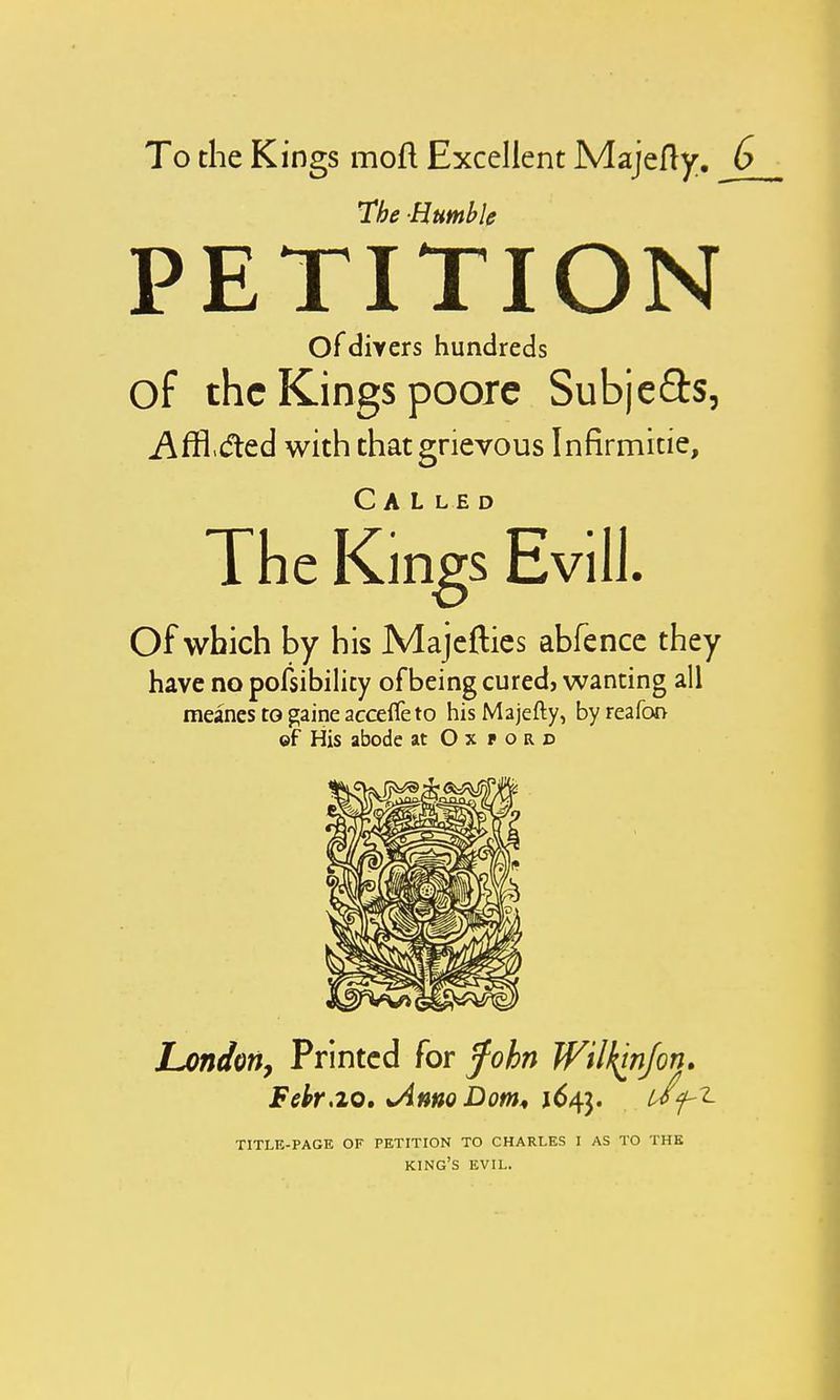 The Humble PETITION Of divers hundreds of the Kings poore Subje&s, Affiled with that grievous Infirmicie, Called The Kings Evill. Of which by his Majefties abfence they have no possibility of being cured, wanting all meanes to gaine accefle to his Majefty, byreafon ©f His abode at Oxford London, Printed for fohn Wilkwjon. Febr,20. *AmoDom* 1643. Wf-Z TITLE-PAGE OF PETITION TO CHARLES I AS TO THE king's EVIL.