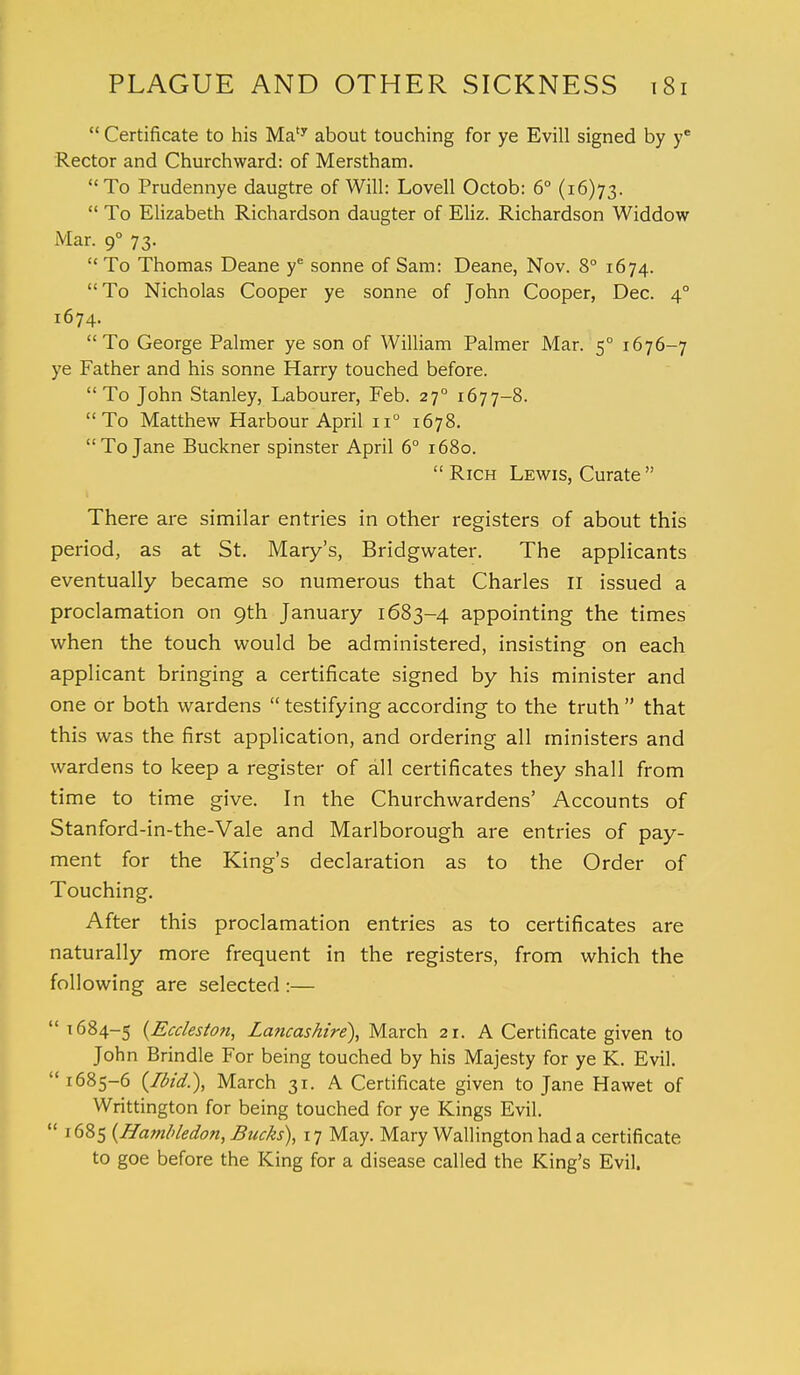  Certificate to his Maty about touching for ye Evill signed by yc Rector and Churchward: of Merstham. To Prudennye daugtre of Will: Lovell Octob: 6° (16)73.  To Elizabeth Richardson daugter of Eliz. Richardson Widdow Mar. 90 73.  To Thomas Deane ye sonne of Sam: Deane, Nov. 8° 1674. To Nicholas Cooper ye sonne of John Cooper, Dec. 40 1674. To George Palmer ye son of William Palmer Mar. 50 1676-7 ye Father and his sonne Harry touched before. To John Stanley, Labourer, Feb. 270 1677-8. To Matthew Harbour April n° 1678. To Jane Buckner spinster April 6° 1680.  Rich Lewis, Curate  There are similar entries in other registers of about this period, as at St. Mary's, Bridgwater. The applicants eventually became so numerous that Charles 11 issued a proclamation on 9th January 1683-4 appointing the times when the touch would be administered, insisting on each applicant bringing a certificate signed by his minister and one or both wardens  testifying according to the truth  that this was the first application, and ordering all ministers and wardens to keep a register of all certificates they shall from time to time give. In the Churchwardens' Accounts of Stanford-in-the-Vale and Marlborough are entries of pay- ment for the King's declaration as to the Order of Touching. After this proclamation entries as to certificates are naturally more frequent in the registers, from which the following are selected :—  1684-5 {Eccleston, Lancashire), March 21. A Certificate given to John Brindle For being touched by his Majesty for ye K. Evil.  1685-6 {Ibid.), March 31. A Certificate given to Jane Hawet of Writtington for being touched for ye Kings Evil.  1685 (Hambledon, Bucks), 17 May. Mary Wallington had a certificate to goe before the King for a disease called the King's Evil.