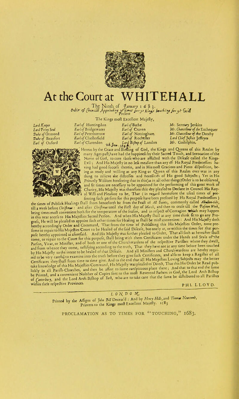 At the Court at WHITEHALL The Ninth of fanuary 1 6 8 j. OrdQr tj c&ttndil AfyeliMnj ^^m& hrit K'nyf /WAi' Jf frrx)t-<\K'il Lord Keeper Lord frlV) Seal Duke of Ormond Duke of Beaufort Earl of Oxford The Kings mod Excellent Majefty, Earl of Huntingdon EaWo/Bathe Earl (^Bridgeware! Earl of Craven Earl ojfPeterborrow Earl of Nottingham Ear/o/Chcfterfield Earl of Rocrrcfter Earl of Clarendon ^ ^ Lor£ Si/hp of London IBlefling of God, the Kin Mr. Secreurj Jenkins Mr. Chancellor of the Exchequer Mr. Cbaiicellour of rtie Dutchy Lord Chief Juflict Jeffryei Mr. Godolphin. ' Hereas by the Grace and Bfefling of God, the Kings and Queens of this Realm by many Ages paft,have had the happinefs by their Sacred Touch, and Invocation of the Name of God, to cure tbofewhoare afflicted with the Difeafe called the Kings- Evil ; And His Majefty in no lels meafure than any df- His Royal Prcdeceffors ha- ving had good fuccefs therein, and in Hismoft Gracious and Pious difpofition, be- ing as ready and willing as any King or Queen of this Realm ever was in any thing to relieve she diitreffes and neceflitics of His good Subjects ; Yet in His Princely Wifdom rorefeeing that in this(as in all other tbingsjOrdeT is to be obferved and fit times are neceffary to be appointed for the performing of this great work of Charity, His Majefty was therefore this diy pleafed to Declare in Council His Roy- al Will and Pleafure to be, That ( in regard heretofore the ufual times of pre- fenting fuch pferfons for this purpofe have been prefixed by His Royal Predeceflors ) the times of Publick Healings fhall from henceforth be from the Feaft of All Sainti, commonly called /Mxllm-tide, till a week before Chrijinut: and afcer Chriflmas until the Firft day of March, and then to ceafe till the fafsvm Week, being times molt convenient both for the temperature of the feafon, and in refpeft of Contagion which may happen in this near accefs to His Majeflics Sacred Petfon. And when His Majefty fhall at any time think fit to go any Pro- erefs He will be pleafed to appoint fuch other times for Healing as fhall be mod convenient: And His Mijefty doth hereby accordingly Order and Command, That from the time of Publishing this HisMajefties Order, nonepre- fumeto repair to His M3 jetties Court to be Healed of the kid Difeafe, butonely at, orwithin the times for that pur- pofe hereby appointed as aforefaid. And His Mafefly was further pleafed to Order, That a fuch as hereafter (hall come or repair to the Court for this purpofe, fhall bring with them Certificates under the Hands and Scab ohhe Parfon Vicar or Minifter, and of both or one of the Churchwardens of the refpeclrvc Panfbes where they dwell and from whence they come, teflifying according to the truth, That they have not at any time before been touclied byHuMajefty to the intent to be healed of that Difeafe. And all Minifters and Churchwardens are_ hereby recju,- red to be vei Certificates take knowledge lickly in all Pa.... be Printed, and ^fomakMVfaab^^O^^Ssi^m^theift^ted to all Parifhe, of Qanicrtmj, and the Lord Arch Bifhop of Tork, wlio are i within their refpective Provinces. PHI. LLOYD Printed by the A/figns of John ^^mWE! ^ ' Printers to the Kings molt Excellent Maielly. ic83 PROCLAMATION AS TO TIMES FOR TOUCHING, 16S3.
