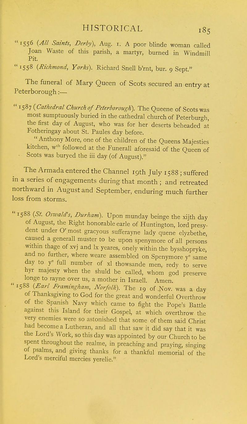 1556 (All Saints, Derby), Aug. r. A poor blinde woman called Joan Waste of this parish, a martyr, burned in Windmill Pit. 1558 (Richmond, Yorks). Richard Snell b'rnt, bur. 9 Sept. The funeral of Mary Queen of Scots secured an entry at Peterborough:— J587 (Cathedral Church of Peterborough). The Queene of Scots was most sumptuously buried in the cathedral church of Peterburgh, the first day of August, who was for her deserts beheaded at Fotheringay about St. Paules day before. Anthony More, one of the children of the Queens Majesties kitchen, wch followed at the Funerall aforesaid of the Queen of Scots was buryed the iii day (of August). The Armada entered the Channel 19th July 1588 ; suffered in a series of engagements during that month ; and retreated northward in August and September, enduring much further loss from storms. 1588 (St. Oswald's, Durham). Upon munday beinge the xijth day of August, the Right honorable earle of Huntington, lord presy- dent under Or most gracyous sufferayne lady quene elyzbethe, caused a generall muster to be upon spenymore of all persons within thage of xvj and lx yeares, onely within the bysshopryke, and no further, where weare assembled on Spenymore ye same day to ye full number of xl thowsande men, redy to serve hyr majesty when the shuld be called, whom god preserve longe to rayne over us, a mother in Israeli. Amen. 1588 (Earl Framingham, Norfolk). The 19 of .Nov. was a day of Thanksgiving to God for the great and wonderful Overthrow of the Spanish Navy which came to fight the Pope's Battle against this Island for their Gospel, at which overthrow the very enemies were so astonished that some of them said Christ had become a Lutheran, and all that saw it did say that it was the Lord's Work, so this day was appointed by our Church to be spent throughout the realme, in preaching and praying, singing of psalms, and giving thanks for a thankful memorial of the Lord's merciful mercies yerelie.