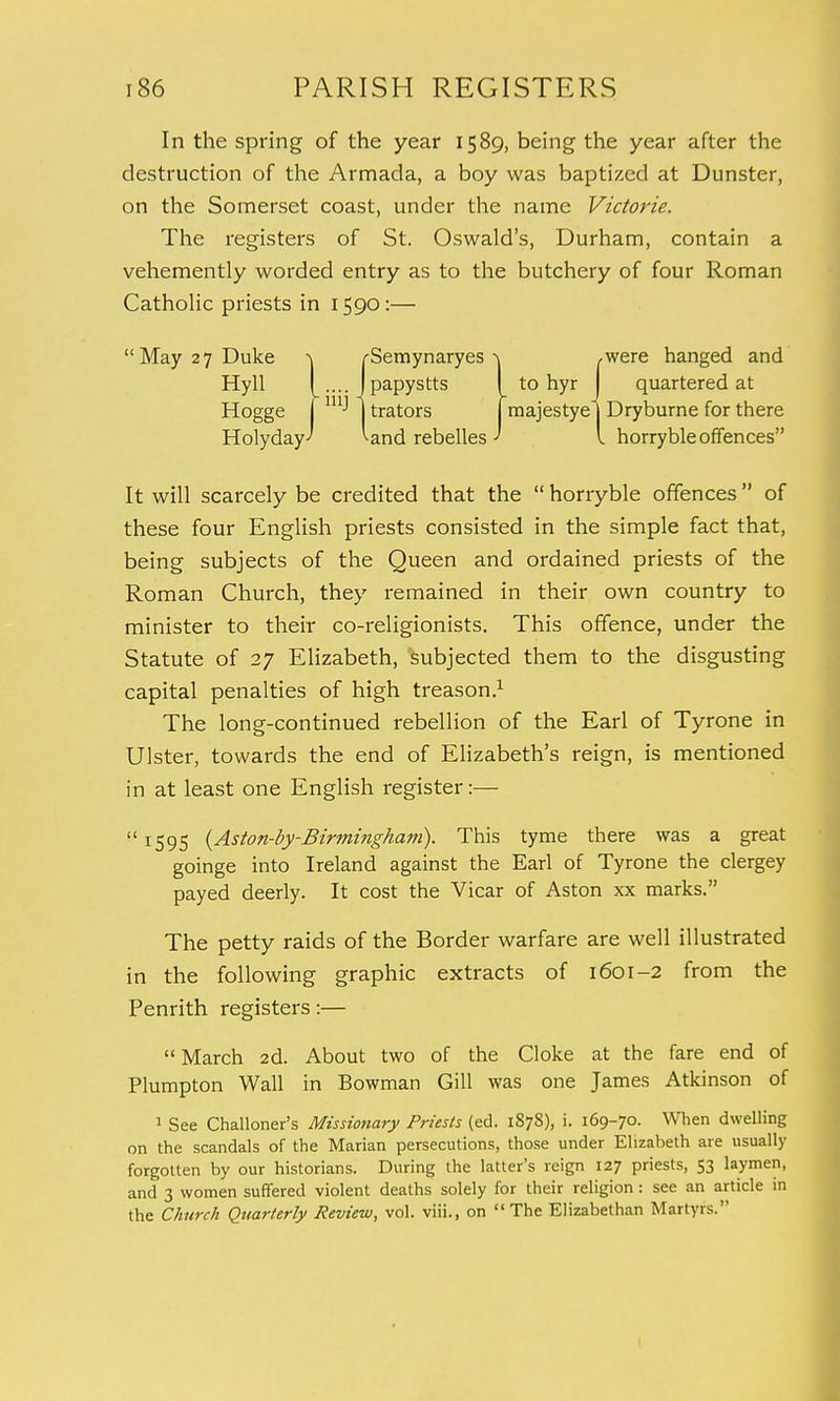 In the spring of the year 1589, being the year after the destruction of the Armada, a boy was baptized at Dunster, on the Somerset coast, under the name Victorie. The registers of St. Oswald's, Durham, contain a vehemently worded entry as to the butchery of four Roman Catholic priests in 1590:— May 27 Duke -\ /-Semynaryes ^ ,were hanged and Hyll . J papystts to hyr quartered at Hogge j mJ j trators majestye | Dryburne for there HolydayJ Wnd rebelles ' I horryble offences It will scarcely be credited that the  horryble offences  of these four English priests consisted in the simple fact that, being subjects of the Queen and ordained priests of the Roman Church, they remained in their own country to minister to their co-religionists. This offence, under the Statute of 27 Elizabeth, subjected them to the disgusting capital penalties of high treason.1 The long-continued rebellion of the Earl of Tyrone in Ulster, towards the end of Elizabeth's reign, is mentioned in at least one English register:—  1595 (Aston-by-Birmingham). This tyme there was a great goinge into Ireland against the Earl of Tyrone the clergey payed deerly. It cost the Vicar of Aston xx marks. The petty raids of the Border warfare are well illustrated in the following graphic extracts of 1601-2 from the Penrith registers:—  March 2d. About two of the Cloke at the fare end of Plumpton Wall in Bowman Gill was one James Atkinson of 1 See Challoner's Missionary Priests (ed. 1878), i. 169-70. When dwelling on the scandals of the Marian persecutions, those under Elizabeth are usually forgotten by our historians. During the latter's reign 127 priests, 53 laymen, and 3 women suffered violent deaths solely for their religion: see an article in the Church Quarterly Review, vol. viii., on The Elizabethan Martyrs.